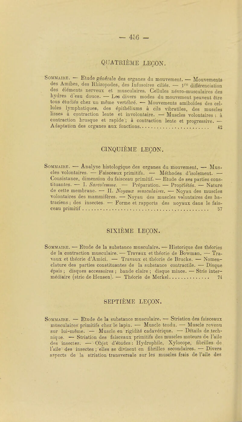 QUATRIÈME LEÇON. Sommaire. — Etude générale des organes du mouvement. — Mouvements des Amibes, des Rhizopodes, des Infusoires ciliés. — l'« dilTérenciation des éléments nerveux et musculaires. Cellules névro-musculaires des hydres d'eau douce. — Lee divers modes du mouvement peuvent être tous étudiés chez un même vertébré. — Mouvements amiboïdes des cel- lules lymphatiques, des épithéliums à cils vibratiles, des muscles lisse.t! à contraction lente et involontaire. — Muscles volontaires : à contraction brusque et rapide ; à contraction lente et progressive. — Adaptation des organes aux i'onctions 42 CINQUIÈME LEÇON. Sommaire. — Analyse histologique des organes du mouvement. — Mus- cles volontaires. — Faisceaux primitifs. — Méthodes d'isolement. — Consistance, dimension du faisceau primitif. — Etude de ses parties cons- tituantes. — L Sarcolemme. — Préparation. — Propriétés. — Nature de cette membrane. — IL Noyaux miismlaires. — Noyau des muscles volontaires des mammifères. — Noyau des muscles volontaires des ba- traciens ; des insectes. — Forme et rapports des noyaux dans le fais- ceau primitif 57 SIXIÈME LEÇON. Sommaire. — Etude de la substance musculaire. — Historique des théories de la contraction musculaire. — Travaux et théorie de Bowman. — Tra- vaux et théorie d'Amici. — Travaux et théorie de Brucke. — Nomen- clature des parties constituantes de la substance contractile. — Disque épais ; disques accessoires ; bande claire ; disque mince. — Strie inter- médiaire (strie de Hensen). — Théorie de Merkel 74 SEPTIÈME LEÇON. Sommaire. — Etude de la substance musculaire. — Striation des faisceaux musculaires primitifs chez le lapin. — Muscle tendu. — Muscle revenu sur lui-même. — Muscle en rigidité cadavérique. — Détails de tech- nique. — Striation des faisceaux primitifs des muscles moteurs de l'aile des insectes. — Objet d'études : Hydrophile, Xylocope, fibrilles de l'aile des insectes ; elles se divisent en fibrilles secondaires. — Divers aspects de la striation transversale sur les muscles frais de l'aile des