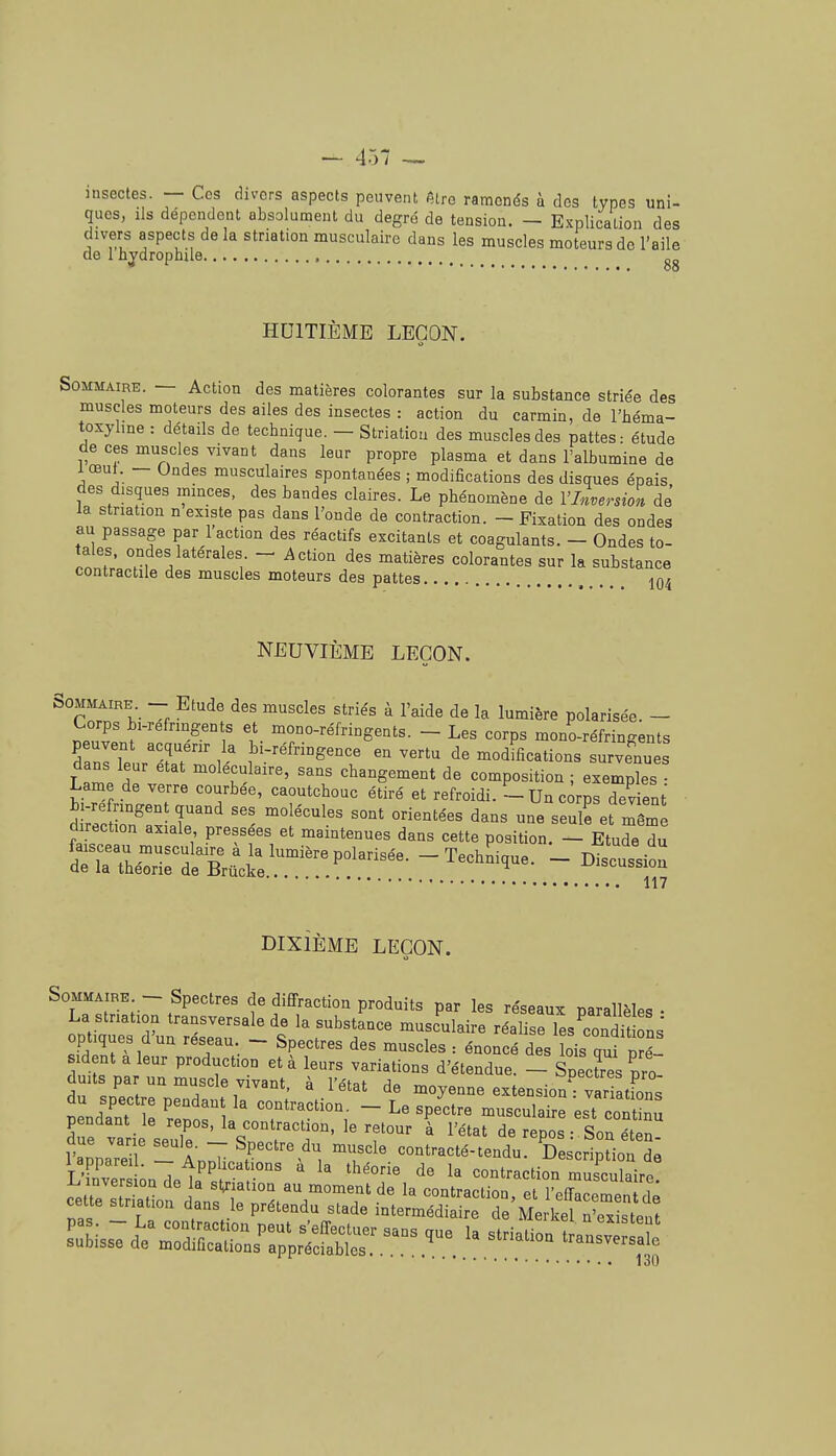 Sommaire. — Action des matières colorantes sur la substance striée des muscles moteurs des ailes des insectes : action du carmin, de l'héma- toxylme : détails de technigue. — Striatiou des muscles des pattes: étude de ces muscles vivant dans leur propre plasma et dans l'albumine de 1 œut. - Ondes musculaires spontanées ; modifications des disques épais des disques mmces, des bandes claires. Le phénomène de l'Inversion de' la striatiou n existe pas dans l'onde de contraction. - Fixation des ondes au passage par 1 action des réactifs excitants et coagulants. - Ondes to- ^nnf' - ^^tio-i des matières colorantes sur la substance contractile des muscles moteurs des pattes io4 NEUVIÈME LEÇON. SOMMAIRE - Etude des muscles striés à l'aide de la lumière polarisée. - Corps bi-refrmgents et mono-réfringents. - Les corps mono-réfringents dZtur'Tr  vertu de modifications surve^nues dans leur état moléculaire, sans changement de composition ; exemples - Lame de verre courbée, caoutchouc étiré et refroidi. - Un corps devient direction axiale pressées et maintenues dans cette position. - Etude du ^^ri^tglJ^-:^:^-'^'- -Techï^que. - Discussio!: DIXIÈME LEÇON. Somma RE - Spectres de diffraction produits par les réseaux parallèles- La stnation transversale de la substance musculaire réalise les^ondU ons' optiques d'un réseau - Spectres des muscles : énoncé des ois qui p l sid nt a leur production et à leurs variations d'étendue. - Snecres pro duits par un muscle vivant, à l'état de moyenne extension' VarStfons Jendïnt ZtTl i'^''^^^^-  '^'^''^ est cont nj Te varie sel ■ T' ^ de repos : Son éten- l'annare - ArJ-. F^^ ^^ ''. ^T^' contracté-tendu. Description de 1 appareil. — Applications a la théorie de la contraction musculairo