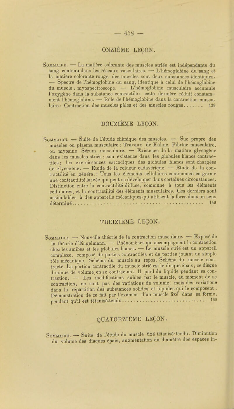 ONZIÈME LEÇON. Sommaire. — La matière colorante des muscles striés est indépendante du sang contenu dans les réseaux vasculaires. — L'hémoglobine du sang et la matière colorante rouge des muscles sont deux substances identiques. — Spectre de l'hémoglobine du sang, identique à celui de l'hémoglobine du muscle : myospectroscope. — L'hémoglobine musculaire accumule l'oxygène dans la substance contractile : cette dernière réduit constam- ment l'hémoglobine. — Rôle de l'hémoglobine dans la contraction muscu- laire : Contraction des muscles pâles et des muscles rouges 139 DOUZIÈME LEÇON. Sommaire. — Suite de l'étude chimique des muscles. — Suc propre des muscles ou plasma musculaire : Travaux de Kûhne. Fibrine musculaire, ou myosine Sérum musculaire. — Existence de la matière glycogène dans les muscles striés ; son existence dans les globules blancs contrac- tiles ; les excroissances sarcodiques des globules blancs sont chargées de glycogène. — Etude de la roideur cadavérique. — Etude de la con- tractilité en général : Tous les éléments cellulaires contiennent en germe une contractilité larvée qui peut se développer dans certaines circonstances. Distinction entre la contractilité diffuse, commune à tous les éléments cellulaires, et la contractilité des éléments musculaires. Ces derniers sont assimilables à des appareils mécaniques qui utilisent la force dans un sens déterminé 1^9 TREIZIÈME LEÇON. Sommaire. — Nouvelle théorie de la contraction musculaire. — Exposé de la théorie d'Engelmann. — Phénomènes qui accompagnent la contraction chez les amibes et les globules blancs. — Le muscle strié est un appareil complexe, composé de parties contractiles et de parties jouant un simple rôle mécanique. Schéma du muscle au repos. Schéma du muscle con- tracté. La portion contractile du muscle strié est le disque épais ; ce disque diminue de volume, en se contractant. Il perd du liquide pendant sa con- traction. — Les modifications subies par le muscle, au moment de sa contraction, ne sont pas des variations de volume, mais des variation» dans la répartition des substances solides et liquides qui le composent : Démonstration de ce fait par l'examen d'un muscle fixé dans sa forme, pendant qu'il est tétanisé-tendu 160 QUATORZIÈME LEÇON. Sommaire. — Suite de l'étude du muscle fixé tétanisé-tendu. DiminuUon du volume des disques épais, augmentation du diamètre des espaces in-