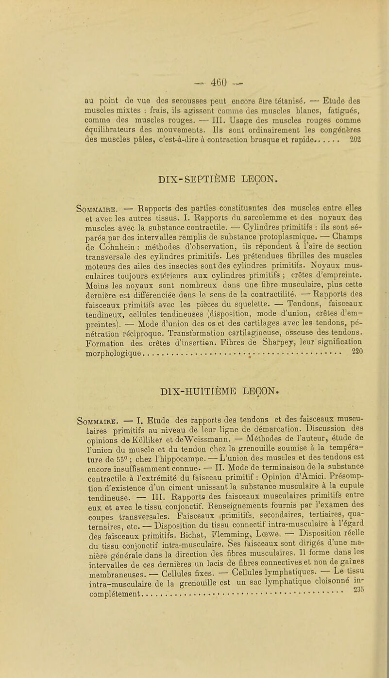 au point de vue des secousses peut encore être tétanisé. — Etude des muscles mixtes : frais, ils agissent comme des muscles blancs, fatigués, comme des muscles rouges. — III. Usage des muscles rouges comme équilibraleurs dos mouvements. Ils sont ordinairement les congénères des muscles pâles, c'est-à-dire à contraction brusque et rapide 202 DIX-SEPTIÈME LEÇON. Sommaire. — Rapports des parties constituantes des muscles entre elles et avec les autres tissus. I. Rapports du sarcolemme et des noyaux des muscles avec la substance contractile. — Cylindres primitifs : ils sont sé- parés par des intervalles remplis de substance protoplasmique. — Champs de Cobnhein : méthodes d'observation, ils répondent à l'aire de section transversale des cylindres primitifs. Les prétendues fibrilles des muscles moteurs des ailes des insectes sont des cylindres primitifs. Noyaux mus- culaires toujours extérieurs aux cylindres primitifs ; crêtes d'empreinte. Moins les noyaux sont nombreux dans une fibre musculaire, plus cette dernière est différenciée dans le sens de la contractilité. — Rapports des faisceaux primitifs avec les pièces du squelette. — Tendons, faisceaux tendineux, cellules tendineuses (disposition, mode d'union, crêtes d'em- preintes). — Mode d'union des os et des cartilages avec les tendons, pé- nétration réciproque. Transformation cartilagineuse, osseuse des tendons. Formation des crêtes d'insertion. Fibres de Sharpey, leur signification morphologique ; 220 DIX-HUITIÈME LEÇON. Sommaire. — I. Etude des rapports des tendons et des faisceaux muscu- laires primitifs au niveau de leur ligne de démarcation. Discussion des opinions deKôUiker et deWeissmann. — Méthodes de l'auteur, étude de l'union du muscle et du tendon chez la grenouille soumise à la tempéra- ture de 55° ; chez l'hippocampe. —L'union des muscles et des tendons est encore insuffisamment connue. — II. Mode de terminaison de la substance contractile à l'extrémité du faisceau primitif : Opinion d'Amici. Présomp- tion d'existence d'un ciment unissant la substance musculaire à la cupule tendineuse. — III. Rapports des faisceaux musculaires primitifs entre eux et avec le tissu conjonctif. Renseignements fournis par l'examen des coupes transversales. Faisceaux primitifs, secondaires, tertiaires, qua- ternaires, etc. — Disposition du tissu connectif intra-musculaire à l'égard des faisceaux primitifs. Bichat, Flemming, Lœwe. — Disposition réelle du tissu conionctif intra-musculaire. Ses faisceaux sont dirigés d'une ma- nière générale dans la direction des fibres musculaires. 11 forme dans les intervalles de ces dernières un lacis de fibres connectives et non de gaines membraneuses. — Cellules fixes. — Cellules lymphatiques. — Le tissu intra-musculaire de la grenouille est un sac lymphatique cloisonne in- complètement
