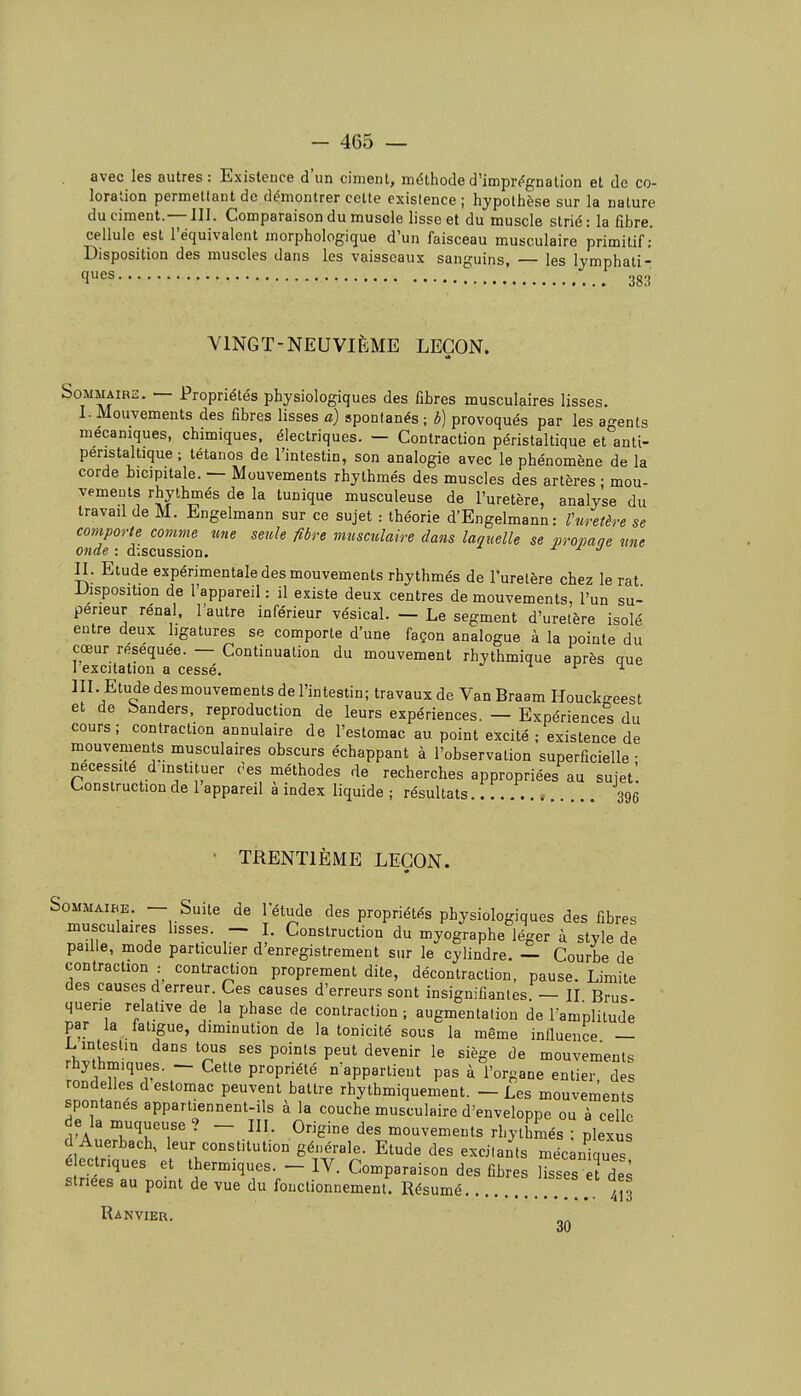 avec les autres: Existence d'un ciment, méthode d'imprégnation et de co- loration permettant de démontrer cette existence; hypothèse sur la nature du ciment.— III. Comparaison du muscle lisse et du muscle strié: la fibre, cellule est l'équivalent morphologique d'un faisceau musculaire primitif: Disposition des muscles dans les vaisseaux sanguins, — les lymphati- ques 30., VINGT-NEUVIÈME LEÇON. Sommaire. — Propriétés physiologiques des fibres musculaires lisses. I. Mouvements des fibres lisses a) spontanés ; b) provoqués par les agents mécaniques, chimiques, électriques. — Contraction péristaltique et anti- peristaltique ; tétanos de l'intestin, son analogie avec le phénomène de la corde bicjpitale. — Mouvements rhythmés des muscles des artères ; mou- vements rhythmés de la tunique musculeuse de l'uretère, analyse du travail de M. Engelmann sur ce sujet : théorie d'Engelmann: rnretère se comporte comme me seule fibre musculaire dans laquelle se propane une onde : discussion. -r ^ j II. Etude expérimentale des mouvements rhythmés de l'uretère chez le rat Disposition de l'appareil: il existe deux centres de mouvements, l'un su- périeur rénal, l'autre inférieur vésical. — Le segment d'uretère isolé entre deux ligatures se comporte d'une façon analogue à la pointe du cœur réséquée. — Continuation du mouvement rhythmique après que 1 excitation a cessé. ^ m. Etude desmouvements de l'intestin; travaux de Van Braam Houck-eest et de banders, reproduction de leurs expériences. — Expériences du cours; contraction annulaire de l'estomac au point excité ; existence de mouvements musculaires obscurs échappant à l'observation superficielle ■ nécessité d instituer c'es méthodes de recherches appropriées au sujet'. L.onstruction de 1 appareil à index liquide ; résultats 396 • TRENTIÈME LEÇON. Sommaire. — Suite de l'étude des propriétés physiologiques des fibres musculaires hsses. . Construction du myographe léger à style de paille, mode particulier d'enregistrement sur le cylindre. — Courbe de contraction : contraction proprement dite, décontraction, pause. Limite des causes d erreur. Ces causes d'erreurs sont insignifiantes — II Brus querie relative de la phase de contraction ; augmentation de l'amplitude par la fatigue, diminution de la tonicité sous la même influence — L intestin dans tous ses points peut devenir le siège de mouvements rhythm.ques. — Cette propriété n'appartient pas à l'organe entier des rondelles d estomac peuvent battre rhythmiquement. — Les mouvements spontanés appartiennent-ils à la couche musculaire d'enveloppe ou à celle de la muqueuse ? - III. Origine des mouvements rhythmés ; plexu d Auerbach, leur constitution générale. Etude des excitants mécanique^ é ec riques et thermiques. - IV. Comparaison des fibres lisses a de^ striées au point de vue du fonctionnement. Résumé , ,. 4^3 Ranvier.