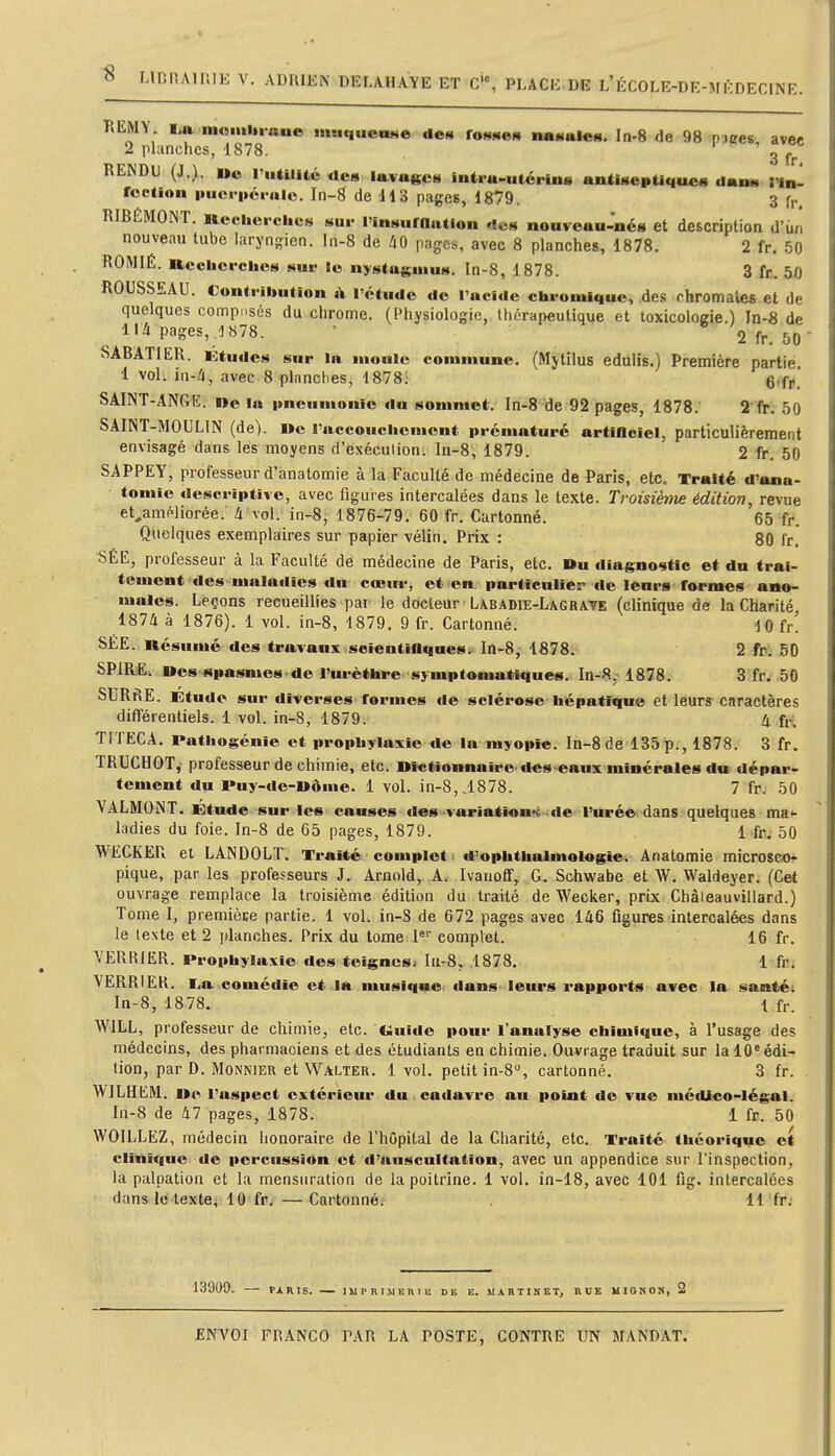 « LlDRAirUli V. ADRIEN DELAHAYE ET C, PLACE.DE L'ÉCOLE-DE-MKDECINE. P.EMY I.a moiiiltraue imiqucnNe den fonnem nai«aleM. In-8 de 98 pjires avec 2 planches, 1878. 3 fr RENDU (J ). oo riitilUé «le» lavases intra-utérin» antiseptique» dan» !1b- fcction iMici'iicrulc. In-g de H 3 pages, 1879. 3 f,., RIBÉMONT. Rcclicrciies sur rinsuroation de» nouveau-nés et description d'iin nouveau tube laryngien, hi-8 de liQ pages, avec 8 planches, 1878. 2 fr. 50 ROMIÉ. Iiccberclios huv le ny^taginu». In-8, 1878. 3 fr. 50 ROUSSEAU. Contribution t\ l'étude de l'acide ebromiquc, des rhromaies et de quelques composés du chrome. (Physiologie, thérapeutique et toxicoloffie.) In-8 de lU pages, 1878. • * 2 fr. 50  SABATIER. utudc» sur la nioulc commune. (Mytilus edulis.) Première partie 1 vol. in-Zi, avec 8 planches, 1878; 6'fr. SAINT-ANGE, ne la imcumonfo du sommet. In-8 de 92 pages, 1878. 2 fr. 50 SAINT-MOULIN (de). I»e l'accoucbcnicnt prématuré artiflciel, particulièrement envisagé dans les moyens d'exéculion: In-8, 1879. 2 fr. 50 SAPPEY, professeur d'anatomie à la Faculté de médecine de Paris, etc. Traité d'ana- tomic descriptive, avec figuies intercalées dans le texte. Troisième édition, revue et^aniPliorée. à vol. in-8, 1876-79. 60 fr. Cartonné. 65 fr. Quelques exemplaires sur papier vélin. Prix : 80 fr] SÉE, professeur à la Faculté de médecine de Paris, etc. Du diagnostic et du trai- tement des maladies du cœur, et en particulier de leurs formes ano- males. Leçons recueillies par le docteur Labadie-Lagrate (clinique de la Charité 1874 à 1876). 1 vol. in-8, 1879. 9 fr. Cartonné. dO fr! SÉE. Résumé des travaux scientifiques. In-8, 1878. 2 fo^ 50 SPIRE, «es spasmes de l'urèthre sjmptomatiques. In-8. 1878. 3 fr. 50 SURftE. Etude sur diverses formes de sclérose bépatfque et leurs caractères différentiels. 1 vol. in-8, 1879. 4 fH TITECA. Pathogénie et prophylaxie de la myopie. In-8de 135p., 1878. 3 fr. TRUCHOT, professeur de chimie, etc. nfctiownaire des-eaux minérales du dépar- tement du l*uy-de-Uôme. 1 vol. in-8,.1878. 7 fr. 50 VALMONT. Etude sur les causes des ■varîation*« de l'urée dans quelques ma»- ladies du foie, ln-8 de 65 pages, 1879. 1 fr. 50 WECKER et LANDOLT. Traité complet ' d'ophttaaimologie^ Anatomie microsco- pique, par les professeurs J. Arnold, A. Ivatioff, G. Schwabe et W. Waldeyer. (Cet ouvrage remplace la troisième édition du traité de Wecker, prix Chàieauvillard.) Tome I, premièce partie. 1 vol. in-S de 672 pages avec 146 figures intercalées dans le texte et 2 planches. Prix du tome l' complet. 16 fr. VERRIER. Prophylaxie des teignes. Iii-S, 1878. 1 fr. VERRIER. I^a comédie et la musique dans leurs rapports avec la santéi In-8, 1878. l fr. WILL, professeur de chimie, etc. Uuido pour l'analyse chimique, à l'usage des médecins, des pharmaciens et des étudiants en chimie. Ouvrage traduit sur la 10'édi- tion, par D. Monnier et Walter. 1vol. petit in-8, cartonné. 3 fr. WILlIblM. U«>i l'aspect extérieur du . cadavre au point do vue médico-légal. In-8 de 47 pages, 1878. 1 fr. 50 VVOILLEZ, médecin honoraire de l'hOpital de la Charité, etc. Traité théorique et clinique de percussion ot d'auscultation, avec un appendice sur l'inspection, la palpation et la mensuration de la poitrine. 1 vol. in-18, avec 101 fig. intercalées dans le texte, 10 fr. — Cartonné; Il fr. 13909. PARIS. IMPRIMEniB DE E. UARTIKET, BUE MIGNOX, 2