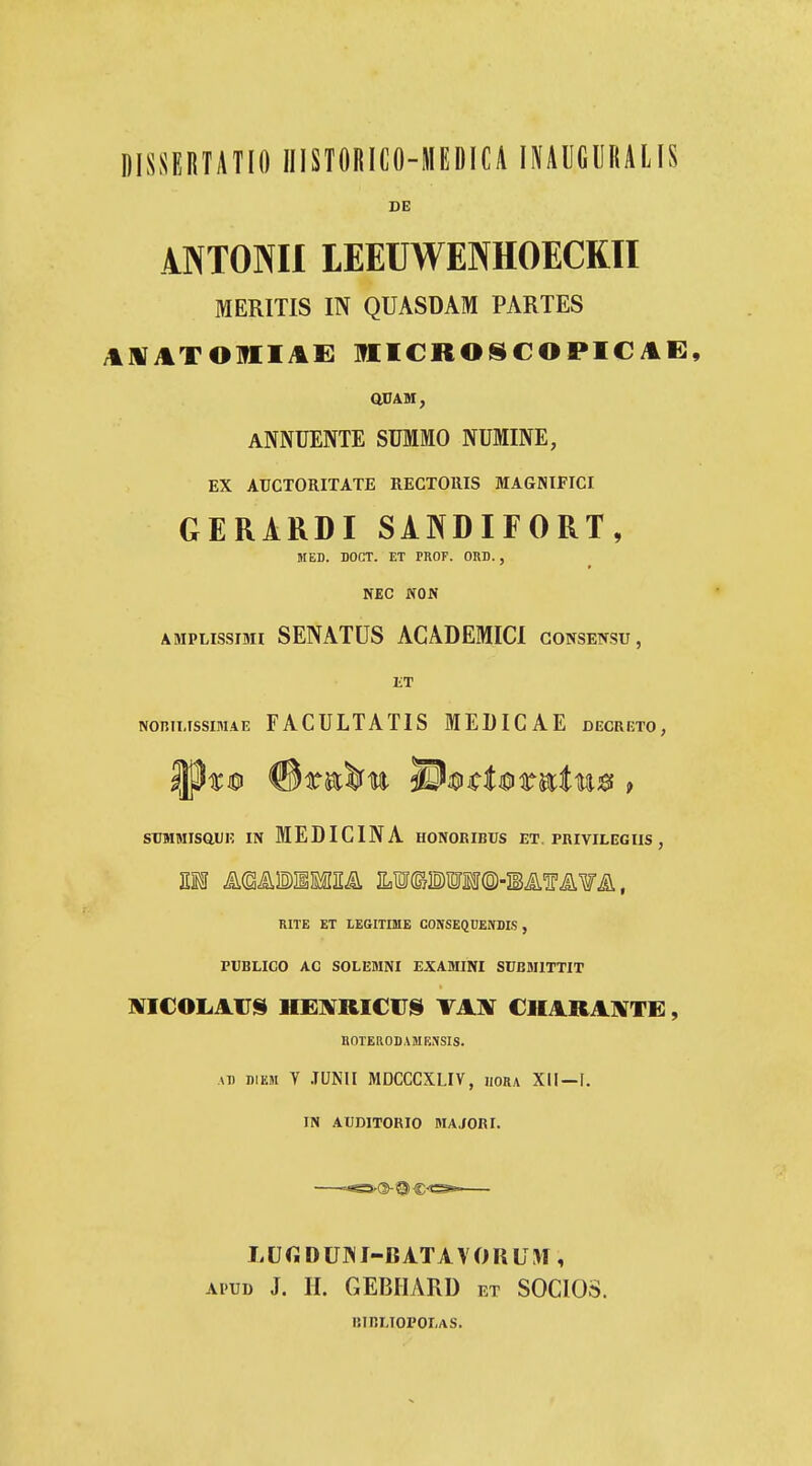 DISSERTATIO IIISTORICO-MEDICA leUGURALlS DE ANTONII lEEUWENHOECKII MERITIS IN QUASDAM PARTES AMATOirilAE MICROSCOPICAE, aUAM, ANNUENTE summo numine, EX AUCTORITATE RECTOllIS MAGNIFICI GERIRDI SANDIFORT, MED. DOCT. ET PROF. ORD., NEC WON AMPLissmi SENATUS ACADEMICI gonsensu, JiT NoniMssiMAE FACULTATIS MELICAE decreto, srMMTsauE iN MEDICINA honoribcs et. privilegiis, RITE ET LEGITHIE COKSEQDEWDLS , PUBLICO AC SOLEMNI EXAMINI SUBMITTIT ROTEaODAMESSIS. AD DiEM V .TUNIl MDCCCXLIV, iiora XII—F. IN AUDITORIO MAJORI. I. U G D UNI-BATA V 0 R U M , Ai'UD J. H. GEBIIARD et SOCIOS. imrmopolas.