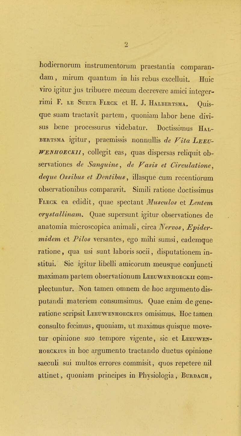 hodiernoriim instrumentorum praestantia comparan- dam, mirum quantum in liis rebus excelluit. Huic viro igitur jus tribuere mecum decrevere amici integer- rimi F. le Sueur Flegk et H, J. Halbertsma. Quis- que suam tractavit partem, quoniam labor bene divi- sus bene processurus videbatur. Doctissimus Hal- BERTSMA igitur, praemissis nonnuUis de Fita Leeu- WENHOECKU, collegit eas, quas dispersas reliqiiit ob- servationes de Sanguine, de Fasis et Circulatione, deqiie Ossihus et Dentihus, illasque cum recentiorum observationibus comparavit. Simili ratione doctissimus Flegk ea edidit, quae spectant Musculos et Lentem crystallinam. Quae supersunt igitur observationes de anatomia microscopica animali, circa Nervos, Epider- midem et Pilos versantes, ego mihi sumsi, eademque ratione, qua usi sunt laboris socii, disputationem in- stitui. Sic igitur libelli amicorum meusque conjuncti maximam partem observationum Leeuwenhoegkii com- plectuntur. Non tamen omnem de hoc argumento dis- putandi materiem consumsimus. Quae enim de gene- ratione scripsit Leeuwenhoegkius omisimus. Hoc tamen consulto fecimus, quoniam, ut maximus quisque move- tur opinione suo tempore vigente, sic et Leeuwen- HOEGKius in hoc argumento tractando ductus opinione saeculi sui multos errores commisit, quos repetere nil attinet, quoniam principes in Physiologia, Burdagh ,