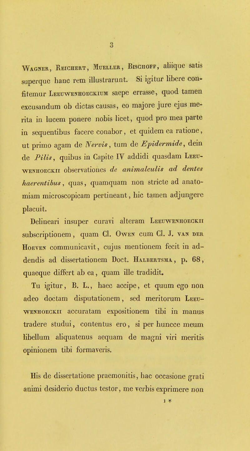 Wagner, RErcHERT, Mdeller, Bisghofp, aliique satis superqac hanc rem illustrarunt. Si igitur libere con- fitemur Leeuwenhoegkium saepe errasse, quod tamen excusandum ob dictas causas, eo majore jure ejus me- rita in lucem ponere nobis licet, quod pro mea parte in sequentibus facere conabor, et quidem ea ratione, ut primo agam de Nervis, tum de Epidermide, dein de Pilis, quibus in Capite IV addidi quasdam Leeu- ■wenhoegkii observationes de animalculis ad dentes haerentibus, quas, quamquam non stricte ad anato- miam microscopicam pertineant, hic tamen adjungere placuit. Delineari insuper curavi alteram Leeuwet^hoegkii subscriptionem, quam Cl. Owen cum CL J. van der HoEVEW communicavit, cujus mentionem fecit in ad- dendis ad dissertationem Doct. Halbertsma, p. 68, quaeque differt ab ea, quam ille tradidit. Tu igitur, B. L., haec accipe, et quum ego non adeo doctam disputationem, sed meritorum Leeu- wenhoegkii accuratam expositionem tibi in manus tradere studui, contentus ero, si per huncce meum libellum aliquatenus aequam de magni viri meritis opinionem tibi formaveris. His de dissertatione praemonitis, hac occasione grati animi desiderio ductus testor, me verbis exprimere non 1 ¥