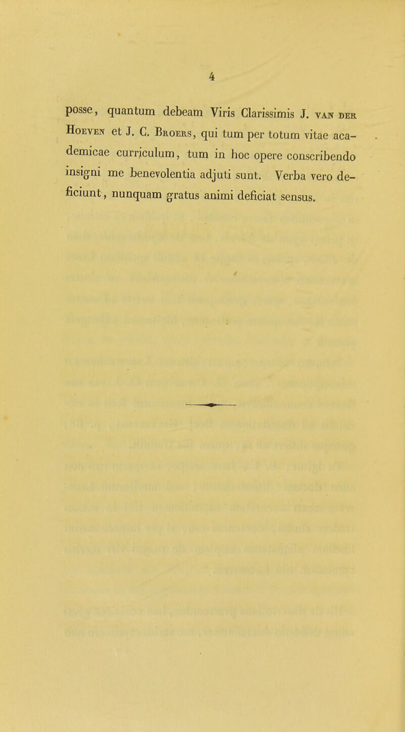 posse, quantum debeam Viris Clarissimis J. van der HoEVEN et J. C. Broers, qui tum per totum vitae aca- demicae curriculum, tum in hoc opere conscribendo insigni me benevolentia adjuti sunt. Verba vero de- ficiunt, nunquam gratus animi deficiat sensus. 4