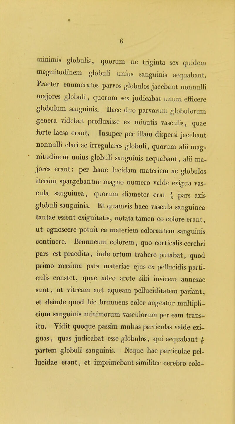 minimis globulis, quorum ne triginta sex quidem magnitudinem globuli unius sanguinis aequabant. Praeter enumeratos parvos globulos jacebant nonnulli majores globuli, quorum sex judicabat unum efficere globulum sanguinis. Haec duo parvorum globulorum genera videbat profluxisse ex minutis vasculis, quae forte laesa erant. Insuper per illam dispersi jacebant nonnulli clari ac irregulares globuli, quorum alii mag- nitudinem unius globuli sanguinis aequabant, alii ma- jores erant: per hanc lucidam materiem ac globulos iterum spargebantur magno numero valde exigua vas- cula sanguinea, quorum diameter erat | pars axis globuli sanguinis. Et quamvis haec vascula sanguinea tantae essent exiguitatis, notata tamen eo colore erant, ut agnoscere potuit ea materiem colorantem sanguinis continere. Brunneum colorem, quo corticalis cerebri pars est praedita, inde ortum trahere putabat, quod primo maxima pars materiae ejus ex pellucidis parti- eulis constet, quae adeo arcte sibi iuvicem annexae sunt, ut vitream aut aqueam pelluciditatem pariant, et deinde quod hic brunneus color augeatur mullipli- ciura sanguinis minimorum vasculorum per eam trans- itu. Vidit quoque passim multas particulas valde exi- guas, quas judicabat esse globulos, qui aequabant § partem globuli sanguinis. JVeque hae particulae pel- lucidae erant, et imprimebant similiter cerebro colo-