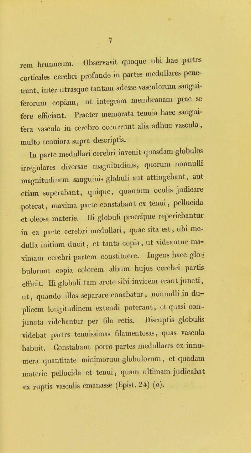 rera brunneum. Observavit quoque ubi hae partes corticales cerebri profunde in partes medullares pene- trant, inter utrasque tantam adesse vasculorum sangui- ferorum copiam, ut integram membranam prae se fere ef&ciant. Praeter memorata tenuia haec sangui- fera vascula in cerebro occurrunt aHa adhuc vascula, multo tenuiora supra descriptis. In parte meduUari cerebri invenit quosdam globulos irregulares diversae magnitudinis, quorum nonnuUi magnitudinem sanguinis globuU aut attingebant, aut etiam superabant, quique, quantum oculis judicare poterat, maxima parte constabant ex tenui, pellucida et oleosa materie. Hi globuli praecipue reperiebantur in ea parte cerebri meduUari, quae sita est, ubi me- duUa initium ducit, et tanta copia, ut videantur ma- ximam cerebri partem constituere. Ingens haec glot^ bulorum copia colorem album hujus cerebri partis eJEficit. Hi globuli tam arcte sibi invicem erant juncti, ut, quando illos separare conabatur, nonnuUi in du- phcem longitudinem extendi poterant, et quasi con- juncta videbantur per fila retis. Disruptis globuHs videbat partes tenuissimas filamentosas, quas vascula habuit. Constabant porro partes meduUares ex innu- mera quantitate minimorum globulorum, et quadam materie peUucida et tenui, quam uUimara judicabat ex ruptis vascuHs emanasse (Epist. 24) (a).