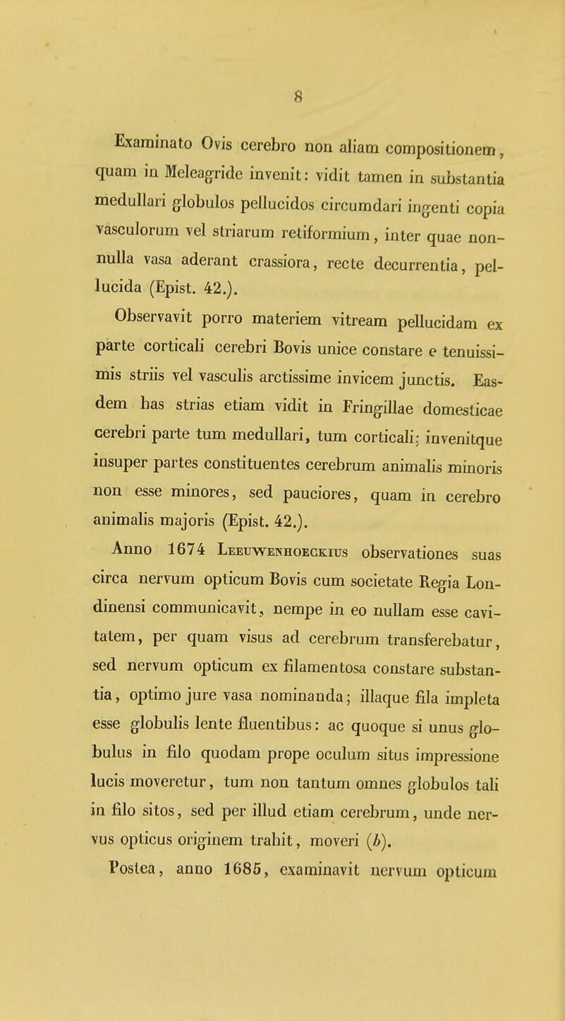 Examinato Ovis cerebro non aliam compositionem, quam in Meleagride invenit; vidit tamen in substantia medullari globulos pellucidos circumdari iugenti copia vasculorum vel striarum retiformium, inter quae non- nuUa vasa aderant crassiora, recte decurrentia, pel- lucida (Epist. 42.). Observavit porro materiem vitream pellucidam ex parte corticali cerebri Bovis unice constare e tenuissi- mis striis vel vasculis arctissime invicem junctis. Eas- dem has strias etiam vidit in Fringillae domesticae cerebri parte tum medullari, tum corticali: invenitque insuper partes constituentes cerebrum animalis minoris non esse minores, sed pauciores, quam in cerebro animalis majoris (Epist. 42.). Anno 1674 Leeuwenhoeckius observationes suas circa nervum opticum Bovis cum societate Regia Lon- dinensi communicavit, nempe in eo nuUam esse cavi- tatem, per quam visus ad cerebrum transferebatur, sed nervum opticum ex filamentosa constare substan- tia, optimo jure vasa nominanda; illaque fila impleta esse globulis lente fluentibus: ac quoque si unus g\o- bulus in filo quodam prope oculum situs impressione lucis moveretur, tum non tantum omnes globulos tali in filo sitos, sed per illud etiam cerebrum, unde ner- vus opticus originem trahit, moveri (Z>). Poslea, anno 1685, examinavit nervum opticum