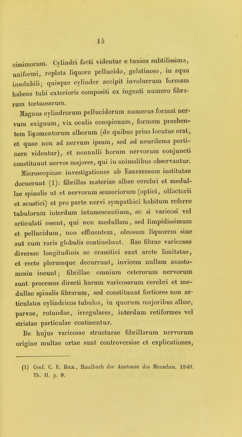 cissimorura. Cylindri facti videntur e tunica subtilissima, uniforrai, replela liquore pellucido, gelatinoso, in aqua insolubilij quisque cylinder accipit involucrum forraam habens tubi exterioris compositi ex ingenti numero fibra- rum tortuosarum. Magnus cylindrorum pellucidorum nuraerus format ner- vum exiguum, vix oculis conspicuum, forraam praeben- tera ligaraentorura alborura (de quibus prius locutus erat, et quae non ad nervum ipsum, sed ad neurilema perti- nere videntur), el nonnulli horum nervorum conjuncti constituunt ncrvos majores, qui iu animalibus observantur. Microscopicae investigationes ab Ehrenbergio institulae docuerunt (1): fibrillas raateriae albae cerebri et medul- ]ae spinalis ut et nervorum sensoriorum (optici, olfactorii et acuslici) et pro parte nervi syrapathici habitura referre tubulorum inlerdum inturaescentium, ac si varicosi vel articulati essent, qui non medullara, sed limpidissimum et pellucidura, nou efifluentem, oleosura liquorem sine aut cum raris globulis continebant. Hae fibrae varicosae diversae longitudinis ac crassitiei sunt arcte liraitatae, et recte plerumque decurrunt, invicem nullam anasto- raosin ineuntj fibrillae omnium ceterorum nervorum sunt processus directi harum varicosarum cerebri et me- duUae spinalis fibrarura, sed constituunt fortiores non ar- ticulatos cylindricos tubulos, in quorum raajoribus albae, parvae, rotundae, irregulares, iuterdum retiformes vel striatae particulae continentur. 3)e hujus varicosae struclurae fibrillarum nervorum origine multae ortae sunt controversiae et explicationes, (1) Conf. C. E. BocK, Handbuch der Anatoniie des Menschen. 1840. Th. II. p. 9.