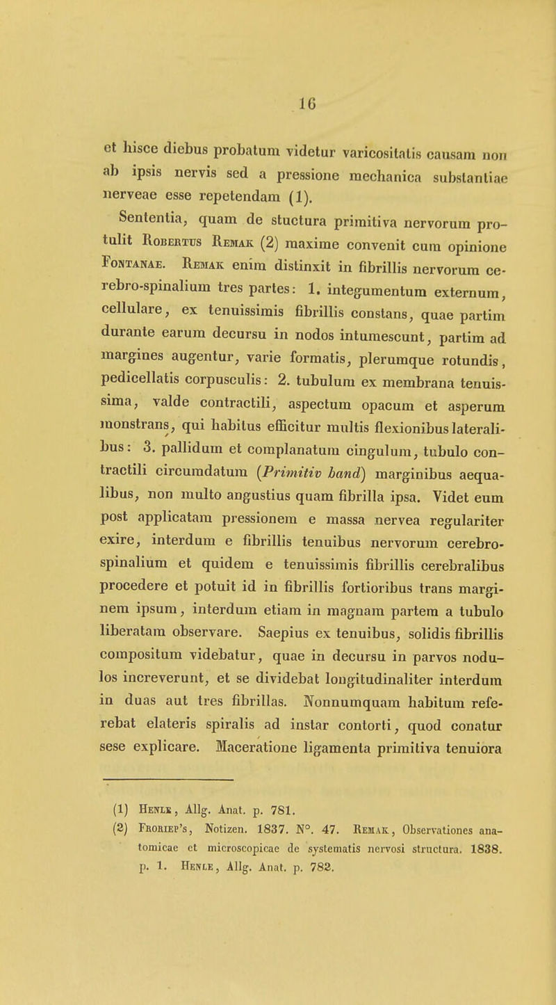et hisce diebus probatum videtur varicositatis causam non ab ipsis nervis sed a pressione mechanica substanliae iierveae esse repetendam (1). Sententia, quam de stuctura primitiva nervorum pro- tulit RoBEKTus Remak (2) maxime convenit cum opinione FoNTANAE. Remak enim dislinxit in fibrillis nervorum ce- rebro-spinalium tres partes: 1. integumentum externum, cellulare, ex tenuissimis fibrillis constans, quae partim durante earum decursu in nodos intumescunt, partim ad margines augentur, varie formatis, plerumque rotundis, pedicellatis corpusculis: 2. tubulum ex membrana tenuis- sima, valde contractili, aspectum opacum et asperum monstrans, qui habilus efficitur multis fiexionibus laterali- bus: 3. pallidum et complanatum cingulum, tubulo con- tractili circumdatum {Primitiv band) marginibus aequa- libus, non multo angustius quam fibrilla ipsa. Videt eum post applicatam pressionem e massa nervea regulariter exire, interdum e fibrillis tenuibus nervorum cerebro- spinalium et quidem e tenuissimis fibrillis cerebralibus procedere et potuit id in fibrillis fortioribus trans margi- nem ipsum, interdum etiam in magnam partem a tubulo liberatam observare. Saepius ex tenuibus, solidis fibrillis compositum videbatur, quae in decursu in parvos nodu- los increverunt, et se dividebat lougitudinaliter interdura in duas aut tres fibrillas. jYonnumquam habitum refe- rebat elateris spiralis ad instar contorti, quod conatur sese explicare. Maceratione ligamenta primitiva tenuiora (1) Henls, Allg. Anat. p. 781. (3) FBoaiEP's, Notizen. 1837. N°. 47. Remak, Observationes ana- tomicae ct microscopicae de systematis nervosi structura. 1838. p. 1. Henle, Allg. Anat. p. 782.