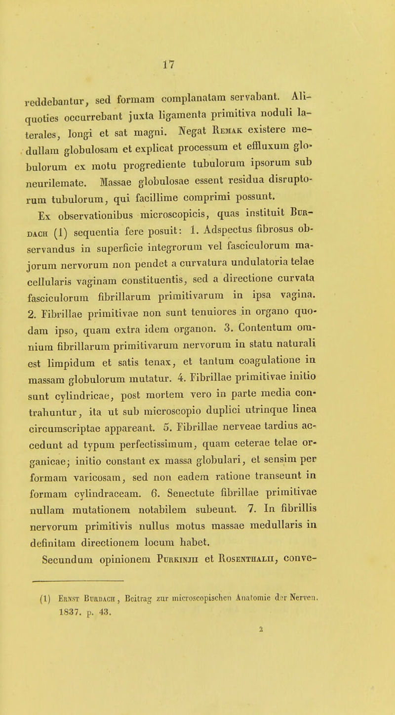 reddebantur, sed formam complanalam servabant. Ali- quoties occurrebant juxta ligamenla priraitiva noduli la- terales, longi et sat magni. Negat Remak existere me- dullam globulosam et explicat processum et effluxum glo> bulorum ex motu progrediente tubulorum ipsorum sub neurilemate. Massae globulosae essent residua disrupto- rum tubulorum, qui facillime coraprimi possunt. Ex observationibus microscopicis, quas instituit Bcr- DACH (1) sequentia fere posuit: 1. Adspectus fibrosus ob- servandus in superficie integrorum vel fasciculorum ma- jorum nervorum non pendet a curvatura undulatoria telae cellularis vaginam constituentis, sed a directione curvata fasciculorum fibrillarum priraitivarum in ipsa vagina. 2. Fibrillae priraitivae non sunt tenuiores in organo quo- dam ipso, quam extra idem organon, 3. Contentum om- niura fibrillarura primitivarura nervorura in statu naturali est limpidum et satis tenax, et tanlum coagulatione ia massara globulorura mutatur. 4. Fibrillae primitivae initio sunt cylindricae, post mortem vero in parte media con- trahuntur, ita ut sub microscopio duplici utrinque linea circumscriptae appareant. 5. Fibrillae nerveae tardius ac- cedunt ad typum perfectissimum, quam ceterae telae or- ganicaej initio constant ex raassa globulari, et sensim per formara varicosam, sed nou eadera ratione transeunt in formam cylindraceam. 6. Senectute fibrillae primitivae nuUam mutationem notabilem subeunt. 7. In fibrillis nervorum primitivis nullus motus massae medullaris in definitam directionem locura habet. Secundura opinionem Pubkinjii et Rosenthalii, conve- (1) Ernst Burdacii, Bcilrag zur microscopischcn Anatomie d;^r Nerven. 1837. p. 43. 2
