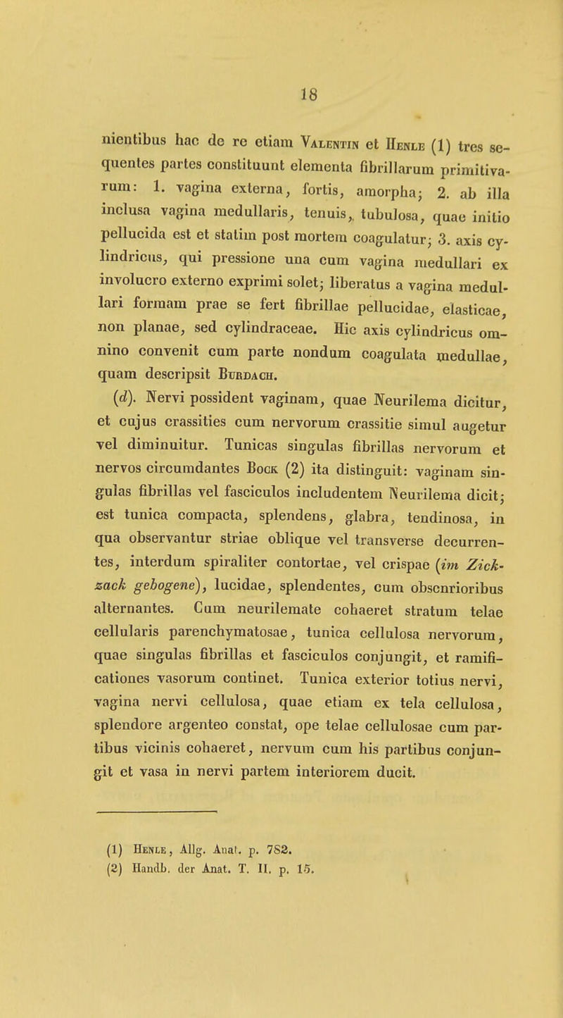 nientibus hac de re eliam Valentin et IIenle (1) tres se- quenles partes conslituunt elementa fibrillarum primitiva- rum: 1. vagina externa, fortis, araorphaj 2. ab illa inclusa vagina medullaris, tenuis,. tubulosa, quae initio pellucida est et statim post mortem coagulatur^ 3. axis cy- lindricus, qui pressione una eum vagina medullari ex involucro externo exprimi solet; liberatus a vagina medul- lari formam prae se fert fibrillae pellucidae, elasticae, non planae, sed cylindraceae. Hic axis cylindricus om- nino convenit cum parte nondum coagulata medullae, quam deseripsit Btjrdach. (d). Nervi possident vaginam, quae Neurilema dicitur, et cujus crassities cum nervorum crassitie simul augetur Tel diminuitur. Tunicas singulas fibrillas nervorum et nervos circumdantes Bock (2) ita dislinguit: vaginam sin- gulas fibrillas vel fasciculos includentem IVeurilema dicit; est tunica compacta, splendens, glabra, tendinosa, in qua observantur striae oblique vel transverse decurren- tes, interdum spiraliler contortae, vel erispae {im Zick- zack gebogene), lucidae, splendentes, cum obscnrioribus alternantes. Cum neurilemate cohaeret stratum telae cellularis parenchymatosae, tunica cellulosa nervorum, quae singulas fibrillas et fasciculos conjungit, et ramifi- cationes vasorum continet. Tunica exterior totius nervi, vagina nervi cellulosa, quae etiam ex tela cellulosa, splendore argenteo constat, ope telae cellulosae cum par- tibus vicinis cohaeret, nervum cum his partibus conjun- git et vasa in nervi partem interiorem ducit. (1) Henle, AUg. Anat, p. 7S3. (2) Handb. cler Anat. T. II. p. 15.