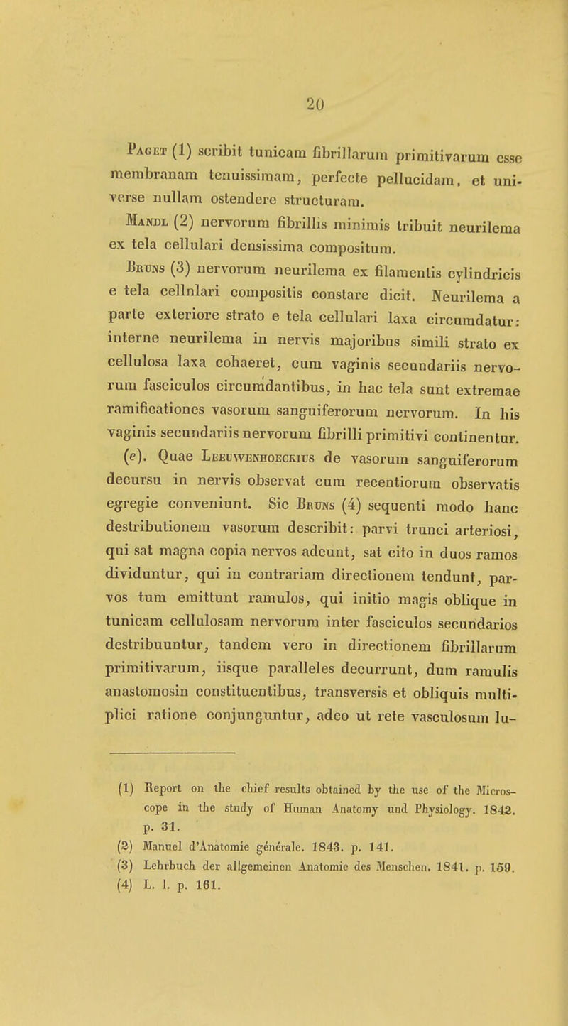 Paget (1) scribit tunicam fibrillarum primitivarum esse membranam tenuissimam, perfecte pellucidam. et uni- ■verse nullam ostendere structurara. Mandl (2) nervorum fibrillis minimis tribuit neurilema ex tela cellulari densissima compositura. Bruns (3) nervorum neurilema ex filamentis cylindricis e tela cellnlari compositis conslare dicit. Neurileraa a parte exteriore strato e tela eellulari laxa circuradatur: interne neurilema in nervis majoribus simili strato ex cellulosa laxa cohaeret, cum vaginis secundariis nervo- rum fasciculos circumdantibus, in hac tela sunt extreraae ramificationes vasorum sanguiferorum nervorum. In his vaginis seeundariis nervorum fibrilli primitivi continentur. (e). Quae Lejedwenhoecritjs de vasorum sanguiferorum decursu in nervis observat cura recentiorum observatis egregie conveniunt. Sic Bruns (4) sequenti modo hanc destributionem vasorum describit: parvi trunci arteriosi, qui sat magna copia nervos adeunt, sat cito in duos ramos dividuntur, qui in contrariara directionem tendunt, par- vos tum emittunt ramulos, qui initio raagis oblique in tunicara cellulosam nervorum inter fasciculos secundarios destribuuntur, tandem vero in directionem fibriilarum primitivarum, iisque paralleles deeurrunt, dum ramulis anastomosin constituentibus, transversis et obliquis multi- pliei ratione conjunguntur, adeo ut rete vasculosum lu- (1) Report on llie chief results obtained by tbe use of the Micros- cope in the study of Human Anatomy und Physiology. 1842. p. 31. (3) Manuel d'Anatomie gencrale. 1843. p. 141. (3) Lehrbuch der allgemeinen Anatomie des Menschen. 1841. p. 159. (4) L. 1. p. 161.