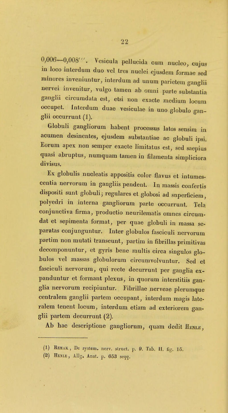 0,006-0,008'. Vesicula pellucida cum nucleo, cuju« in loco interdum duo vel tres nuclei ejusdem formae sed minores inveniuntur, inlerdum ad unum parietem ganglii nervei invenitur, vulgo tamen ab omni parle substantia ganglii circumdata est, etsi non exacle medium locura occupet. Interdum duae vesiculae in uno globulo gan- glii occurrunt (1). Globuli gangliorura habent processus latos sensim in acumen desinentes, ejusdem substantiae ac globuli ipsi. Eorum apex non semper exacte limitatus est, sed saepius quasi abruptus, numquam tamen in filamenta simpliciora divisus. Ex globulis nucleatis appositis color fiavus et intumes- centia nervorum in gangliis pendent. In massis conferlis dispositi sunt globulij regulares et globosi ad snperficiem, polyedri in interna gangliorum parte occurrunt. Tela conjunctiva firma, productio neurileraatis omnes circum- dat et sepimenta format, per quae globuli in massa se- paratas conjunguntur. Inter globulos fasciculi nervorum partim non mutati transeunt, partim in fibrillas primitivas decomponuntur, et gyris bene multis circa singulos glo- bulos vel raassas globulorura circuravolvuntur. Sed et fasciculi nervorura, qui recte decurrunt per ganglia ex- panduntur et formant plexus, in quorum interstitiis gan- glia nervorum recipiuntur. Fibrillae nerveae plerumque centralem ganglii partem occupant, interdum magis late- ralem tenent locum, interdura etiam ad exteriorem gan- glii partem decurrunt (2). Ab hac descriptione gangliorum, quam dedit Henle, (1) Remak, De system. ncrv. slruct. p. 9. Tab. II. %. 15. (2) HEMtE, AlJg. Anat. p. 663 seqg.