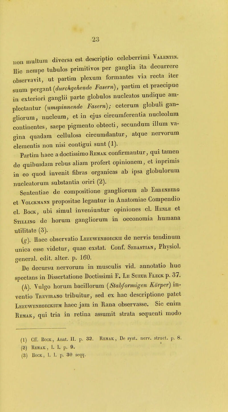 Mon multum divoisa est descriptio celeberrimi VALENam. Hic nempe tubulos primitivos per ganglia ita decurrere observavit, ut partira plexum formantes via recta iter suum Y^ersmt {durchgehende Fasern), partim et praecipue in exteriori ganglii parte globulos nucleatos undique am- plectantur {umspinnende Fasern); ceterum globuli gan- gliorum, nucleura, et in ejus circumferentia nucleolura continentes, saepe pigmento obtecti, secundum illum va- gina quadam cellulosa circumdantur, atque nervorum elementis non nisi contigui sunt (1). Partim haec a doctissimo Remak confirmantur, qui tamen de quibusdam rebus aliara profert opinionera, et inprimis in eo quod invenit fibras organicas ab ipsa globulorum nucleatorum substantia oriri (2). Sententiae de compositione gangliorum ab Ehrenberg et VoLCKMANN propositac legantur in Anatomiae Compendio cl. BocK, ubi simul inveniuntur opiniones cl. Henle et Stilling de horum gangliorum in oeconomia humana utilitate (3). (g). Haec observatio Leetjwenhoecku de nervis tendinum unica esse videtur, quae exstat. Conf. Sebastian, Physiol. general. edit. alter. p. 160. De decursu nervorum in musculis vid. annotatio huc spectans in Dissertationc Doctissimi F. Le Soebr Fleck p. 37. (A). Vulgo horum bacillorum {Stabformigen Kdrper) in- ventio Trevirano tribuitur, sed ex hac descriptione patet Leeuwenhoeckitjm haec jam in Rana observasse. Sic enim Rehak, qui tria in retina assumit strata sequenti modo (1) Cff. BocK, Anat. II. p. 32. REMiK, De syst. nerv. struct. p. 8. (2) Remak, 1. 1. p. 9. (3) BocK, 1. 1. p. 30 seqq.