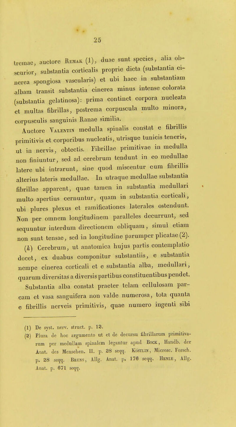 tremae, auctore Remak (1), duae sunt species, aUa ob- scurior, substantia corlicalis proprie dicta (substantia ci- nerea spongiosa vascularis) et ubi haec in substantiam albam transit substantia cinerea minus intense colorata (substantia gelatinosa): prima continet corpora nucleata et multas fibriUas, postrema corpuscula multo minora, corpusculis sanguinis Ranae simiba. Auclore Valentin meduUa spinalis constat e fibrillis primitivis et corporibus nucleatis, utrisque tunicis teneris, ut in nervis, obtectis. Tibrillae primitivae in medulla non finiuntur, sed ad cerebrum tendunt in eo medullae lalere ubi intrarunt, sine quod miscentur cum fibrillis alterius lateris medullae. In utraque meduUae substantia fibrillae apparent, quae tamen in substantia raeduUari multo apertius cernuntur, quam in substantia corticali, ubi plures plexus et ramificationes lalerales ostendunt. Non per oranem longitudinera paralleles decurrunt, sed sequuntur interdum direclionem obliquara, siraui etiam non sunt tensae, sed in longitudine paruraper plicatae (2). {k) Cerebrura, ut anatomica hujus partis contemplatio docet, ex duabus componitur substantiis, e substantia nempe cinerea corticali et e substantia alba, medullari, quarum diversitas a diversis partibus constituentibus pendet. Substantia alba constat praeter telara cellulosam par- cam et vasa sanguifera non valde numerosa, tota quanta e fibrillis nerveis primitivis, quae numero ingenti sibi (1) De syst. nerv. struct. p. IS. (2) Plura de hoc argumento ut et de decursu fibrillarum primiliva- rum per meduUam spinalem legantur apud BocK, Handb. der Anat. des Menschen. II. p. 28 seqq. Kostlik, Microsc. Forsch. p. 28 seqq. BauNS, Allg. Anal. p. 176 seqq. Heme, Allg. Anat. p. 671 seqij.