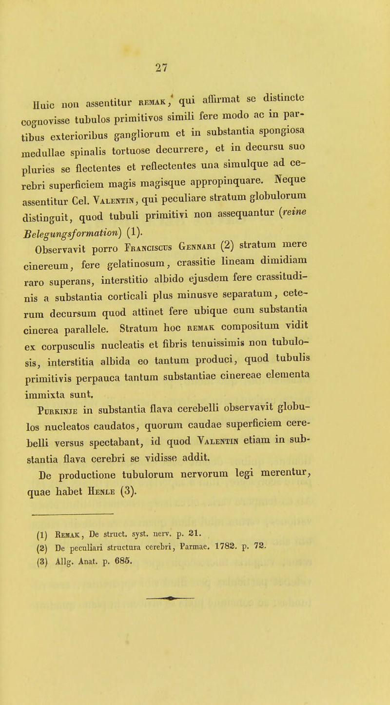 Iluic non assentitur rkmak/ qni affirmat se distincle cognovisse tuLulos primitivos simili fere modo ac in par- tibus exterioribus gangliorum et in substantia spongiosa medullae spinalis tortuose decurrere, et in decursu suo pluries se nectentes et reflectentes una simulque ad ce- rebri superficiem magis magisque appropinquare. Neque assentitur Cel. Valentin, qui peculiare stratum globulorum distinguit, quod tubuli primitivi non assequantur {reine Belegungsformation) (1). Observavit porro Franciscus Gennari (2) stratum mere cinereum, fere gelatinosum, crassitie lineam dimidiam raro superans, interstitio albido ejusdem fere crassitudi- nis a substantia corticali plus minusve separatum, cete- rum decursum quod attinet fere ubique cum substantia cinerea parallele. Stratura hoc remak compositum vidit ex corpusculis nucleatis et fibris tenuissimis non tubulo- sis, interstitia albida eo tantum produci, quod tubulis primitivis perpauca tanlum substantiae cinereae eleraenta immixta sunt. Pdrkinje in substantia flava cerebelli observavit globu- los nucleatos caudatos, quorum caudae superficiem cere- belli versus spectabant, id quod Valentin etiam in sub- slantia flava cerebri se vidisse addit. De productione tubulorum nervorum legi merentur, quae habet Henle (3). (1) Remak, De struct, syst. nerv. p. Sl. (2) De peculiari structura cerebri, Parmae. 1782. p. 78. (3) Allg. Anat. p. 685.