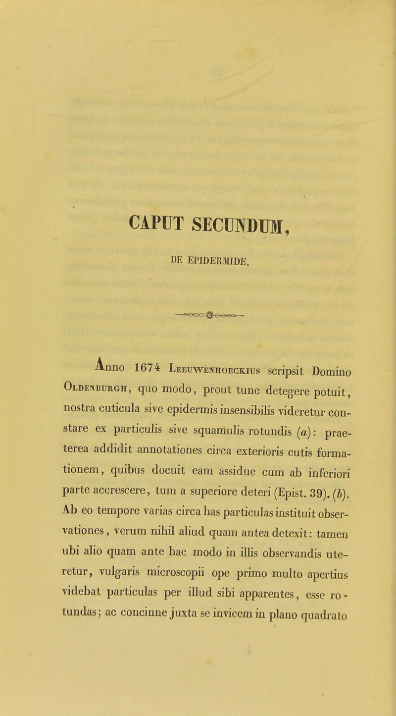 CAPUT SECUNDUM, DE EPIDERMIDE. Ajmo 1674 LEEuwENnoECKius scripsit Domino Oldewburgh, quo modo, prout tunc detegere potuit, nostra cuticula sive epidermis insensibilis videretur con- stare ex particulis sive squamulis rotundis (a): prae- terea addidit annotationes circa exterioris cutis forma- tionem, quibus docuit eam assidue cum ab inferiori parte accrescere, tum a superiore deteri (Epist. 39). (b). Ab eo tempore varias circa has particulas instituit obser- vationes, verum nihil aUud quam antea detexit: tamen ubi aho quam ante hac modo in illis observandis ute- retur, vulgaris microscopii ope primo multo apertius videbat particulas per illud sibi apparentes, esse ro- tundas; ac concinne juxta se invicem in plano qiiadralo