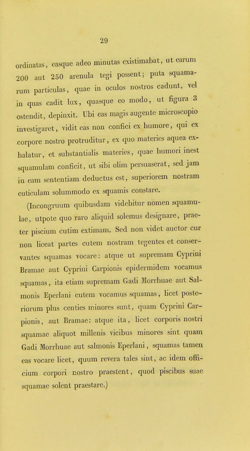 ordinatas, easque adeo minutas existimabat, ut earum 200 aut 250 arenula tegi possent; puta squama- rum particulas, quae in oculos nostros cadunt, vel in quas cadit lux, quasque eo modo, ut figura 3 ostendit, depinxit. Ubi eas magis augente microscopio investigaret, vidit eas non confici ex humore, qui ex corpore nostro protruditur, ex quo materies aquea ex- halatur, et substantialis materies, quae humori inest squamulam conficit, ut sibi olim persuaserat, sed jam iu eam sententiam deductus est, superiorem nostram cuticulam solummodo ex squamis constare. (Incongruum quibusdam videbitur nomen squamu- lae, utpote quo raro aliquid solemus designare, prae- ter piscium cutim extimam. Sed non videt auctor cur non liceat partes cutem nostram tegentes et conser- vantes squamas vocare: atque ut supremam Cyprini Bramae aut Cyprini Carpionis epidermidem vocamus squamas, ita etiam supremam Gadi Morrhuae aut Sal- monis Eperlani cutem vocamus squamas, Hcet poste- riorum plus centies minores sunt, quam Cypriui Car- pionis, aut Bramae: atque ita, Hcet corporis nostri squamae aliquot millenis vicibus minores sint quam Gadi Morrhuae aut salmonis Eperlani, squamas tamen eas vocare hcet, quum revera tales sint, ac idem offi- cium corpori nostro praestent, quod piscibus suae squamae solent praestare.)