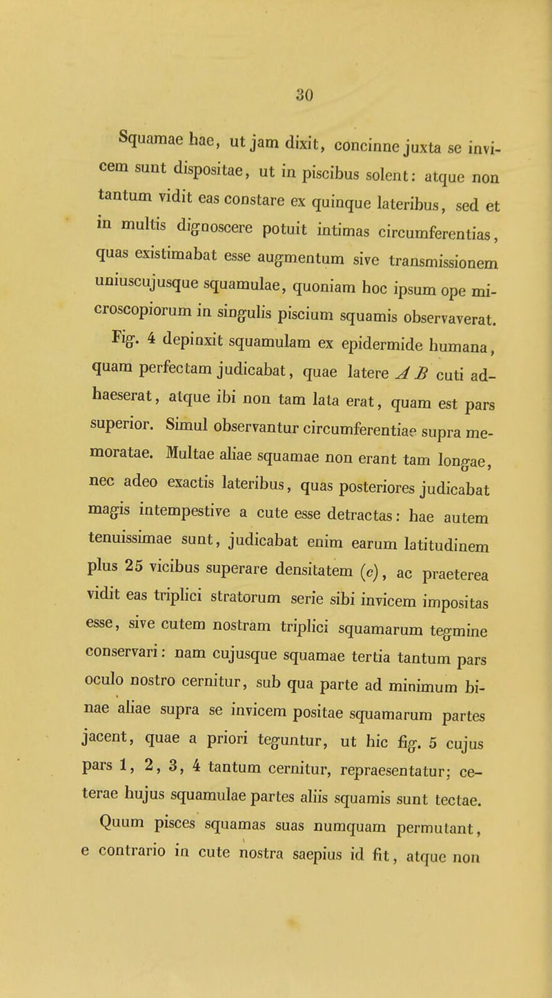 Squamae hae, ut jam dixit, concinne juxta se invi- cem sunt dispositae, ut in piscibus solent: atque non tantum vidit eas constare ex quinque lateribus, sed et in multis dignoscere potuit intimas circumferentias, quas existimabat esse augmentum sive transmissionem uniuscujusque squamulae, quoniam hoc ipsum ope mi- croscopiorum in singulis piscium squamis observaverat. Fig-. 4 depioxit squamulam ex epidermide humana, quam perfectam judicabat, quae latere cuti ad- haeserat, atque ibi non tam lata erat, quam est pars superior. Simul observantur circumferentiae supra me- moratae. Multae aliae squamae non erant tam longae, nec adeo exactis lateribus, quas posteriores judicabat magis intempestive a cute esse detractas: hae autem tenuissimae sunt, judicabat enim earum latitudinem plus 25 vicibus superare densitatem (c), ac praeterea vidit eas triplici stratorum serie sibi invicem impositas esse, sive cutem nostram triplici squamarum tegmine conservari: nam cujusque squamae tertia tantum pars oculo nostro cernitur, sub qua parte ad minimum bi- nae aliae supra se invicem positae squamarum partes jacent, quae a priori teguntur, ut hic %. 5 cujus pars 1, 2, 3, 4 tantum cernitur, repraesentatur; ce- terae hujus squamulae partes aliis squamis sunt tectae. Quum pisces squamas suas numquam permutant, e contrario in cute nostra saepius id fit, atque non