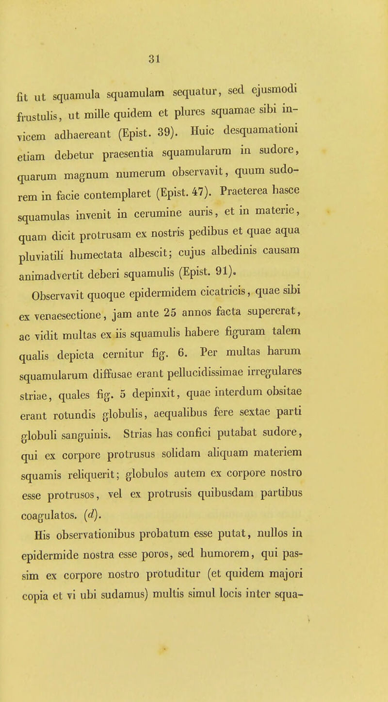 fit ut squamula squamulam sequatur, sed ejusmodi frustulis, ut mille quidem et plures squamae sibi in- ^icem adhaereant (Epist. 39). Huic desquamationi etiam debetur praesentia squamularum in sudore, quarum magnum numerum observavit, quum sudo- rem in facie contemplaret (Epist. 47). Praeterea hasce squamulas invenit in cerumine auris, et in materie, quam dicit protrusam ex nostris pedibus et quae aqua pluviatili humectata albescit; cujus albedinis causam animadvertit deberi squamulis (Epist. 91). Observavit quoque epidermidera cicatricis, quae sibi ex venaesectione, jam ante 25 annos facta supererat, ac vidit multas ex iis squamuhs habere figuram talem qualis depicta cernitur fig. 6. Per multas harum squamularum diffusae erant pellucidissimae irregulares striae, quales fig. 5 depinxit, quae interdum obsitae erant rotundis globulis, aequalibus fere sextae parti globuli sanguinis. Strias has confici putabat sudore, qui ex corpore protrusus solidam aliquam materiem squamis reliquerit; globulos autem ex corpore nostro esse protrusos, vel ex protrusis quibusdam partibus coagulatos. (d). His observationibus probatum esse putat, nullos in epidermide nostra esse poros, sed humorem, qui pas- sim ex corpore nostro protuditur (et quidem majori copia et vi ubi sudamus) multis simul locis inter squa-