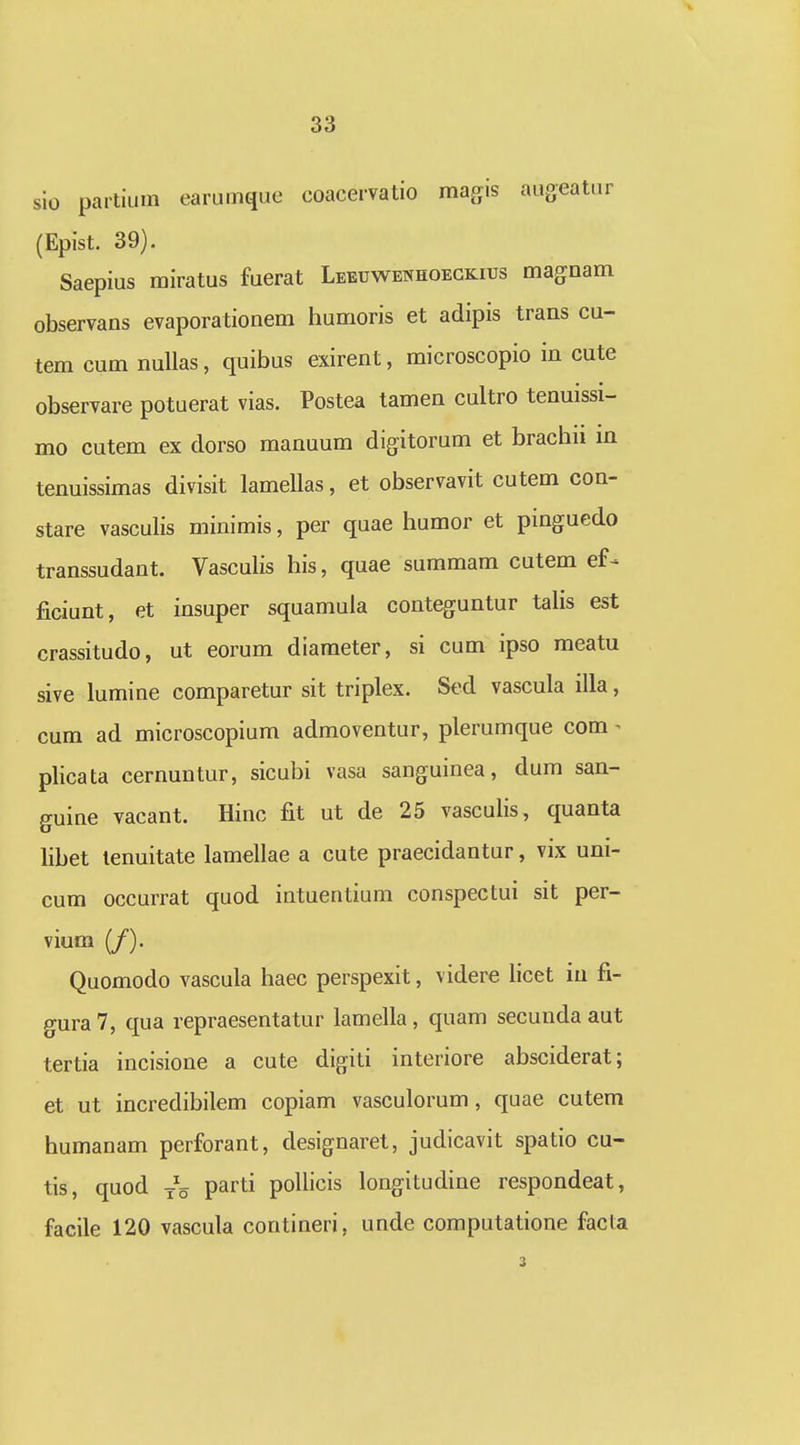 sio partium earumque coaceivatio magis augeatur (Epist. 39). Saepius miratus fuerat Leeuwenhoegkiijs magnam observans evaporationem humoris et adipis trans cu- tem cum nuUas, quibus exirent, microscopio in cute observare potuerat vias. Postea tamen cultro tenuissi- mo cutem ex dorso manuum digitorum et brachn in tenuissimas divisit lamellas, et observavit cutem con- stare vasculis minimis, per quae humor et pinguedo transsudant. Vasculis his, quae summam cutem ef ficiunt, et insuper squamula conteguntur tahs est crassitudo, ut eorum diameter, si cum ipso meatu sive lumine comparetur sit triplex. Sed vascula illa, cum ad microscopium admoventur, plerumque com ^ plicata cernuntur, sicubi vasa sanguinea, dum san- guine vacant. Hinc fit ut de 25 vascuhs, quanta libet tenuitate lamellae a cute praecidantur, vix uni- cum occurrat quod intuentium conspectui sit per- vium (/). Quomodo vascula haec perspexit, videre hcet iu fi- gura7, qua repraesentatur lamella, quam secunda aut tertia incisione a cute digiti interiore absciderat; et ut incredibilem copiam vasculorum, quae cutem humanam perforant, designaret, judicavit spatio cu- tis, quod parti pollicis longitudine respondeat, facile 120 vascula contineri, unde computatione facla