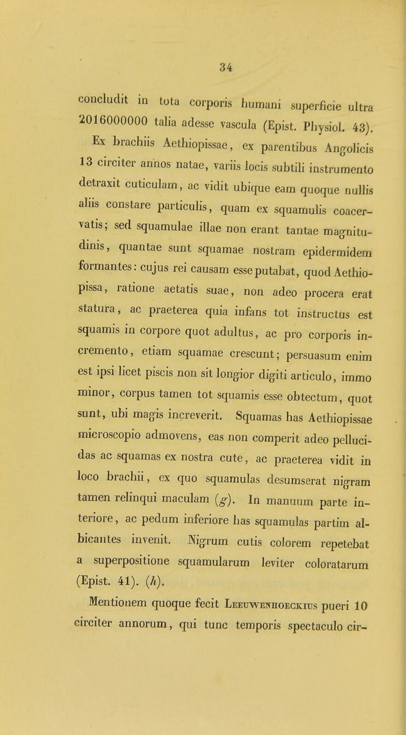 concludit in tota corporis humani superficie ultra 2016000000 talia adesse vascula (Epist. Physiol. 43), Ex brachiis Aethiopissae, ex parentibus AnffoHcis 13 circiter annos natae, variis locis subtih instrumento detraxit cuticulam, ac vidit ubique eam quoque nulHs ahis constare particuhs, quam ex squamulis coacer- vatis; sed squamulae iUae non erant tantae magnitu- dinis, quantae sunt squamae nostram epidermidem formantes: cujus rei causam esseputabat, quod Aethio- pissa, ratione aetatis suae, non adeo procera erat statura, ac praeterea quia infans tot instructus est squamis in corpore quot adultus, ac pro corporis in- cremento, etiam squamae crescunt; persuasum enim est ipsi licet piscis non sit longior digiti articulo, immo minor, corpus tamen tot squamis esse obtectum, quot sunt, ubi magis increverit. Squamas has Aethiopissae microscopio admovens, eas non comperit adeo pelluci- das ac squamas ex nostra cute, ac praeterea vidit in loco brachii, ex quo squamulas desumserat rigram tamen relinqui maculam (^). In manuum parte in- teriore, ac pedum inferiore has squamulas partim al- bicantes invenit. Nigrum cutis colorem repetebat a superpositione squamularum leviter coloratarum (Epist. 41). (A). Mentiouem quoque fecit LEEuwErrnoECKius pueri 10 circiter annorum, qui tunc temporis spectaculo cir-