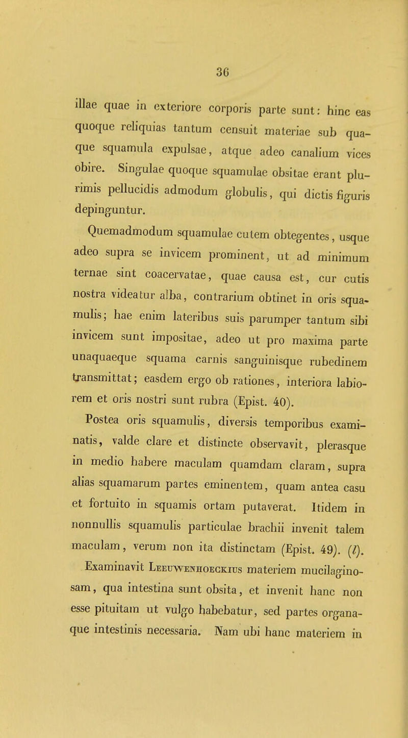 3G illae quae in exteriore corporis parte sunt: hinc eas quoque reliquias tantum censuit materiae sub qua- que squamula expulsae, atque adeo canalium vices obire. Singulae quoque squamulae obsitae erant plu- rimis pellucidis admodum globulis, qui dictis figuris depinguntur. Quemadmodum squamulae culem obtegentes, usque adeo supra se invicem prominent, ut ad minimum ternae sint coacervatae, quae causa est, cur cutis nostra videatur alba, contrarium obtinet in oris squa- mulis; hae enim lateribus suis parumper tantum sibi invicem sunt impositae, adeo ut pro maxima parte unaquaeque squama carnis sanguinisque rubedinem transmittat; easdem ergo ob rationes, interiora labio- rem et oris nostri sunt rubra (Epist. 40). Postea oris squamulis, diversis temporibus exami- natis, valde clare et distincte observavit, plerasque m medio habere maculam quamdam claram, supra alias squamarum partes eminentem, quam antea casu et fortuito in squamis ortam putaverat. Itidem in nonnullis squamulis particulae brachii invenit talem maculam, verum non ita distinctam (Epist. 49). (/). Examinavit Leeuwenhoegkius materiem mucilagino- sam, qua intestina sunt obsita, et invenit hanc non esse pituitam ut vulgo habebatur, sed partes organa- que intestinis necessaria. Nam ubi hanc maleriem in