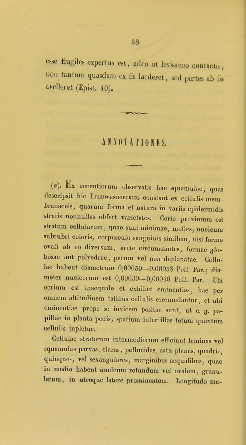 esse fragiles expertus est, adeo ut levissimo coutactu, non tantum quasdam ex iis laederet, sed partes ab iis avelleret (Epist. 40). ANNOTATIONES. (a). iix recentiorum observatis hae squamulae, quas descripsit hic LEErwENHOECKius constant ex cellulis mem- branaceis, quarum forma et natura in variis epidermidis slratis nonnullas obfert varietates. Corio proxiraum est stratum cellularum, quae sunt minimae, molles, nucleum subrubri coloris, corpusculo sanguiuis similera, nisi forma ovali ab eo diversum, arcte circumdantes, formae glo- busae aut polyedrae, parum vel non deplanatae. Cellu- lae babent diametrum 0,00050—0,00058 Poll. Par.; dia- meter nucleorum est 0,00030—0,00040 PoII. Par. Ubi corium est inaequale et exhibet eminentias, hae per omnem altitudinem talibus cellulis circumdantur, et ubi eminentiae prope se invicem positae sunt, ut e. g. pa- pillae in planta pedis, spatium inter illas totum quantum cellulis inpletur. Cellulae stratorum intermediorum efficiunt laminas vel squamulas parvas, claras, pellucidas, satis planas, quadri-, quinque-, vel sexangulares, marginibus aequalibus, quae in medio habent nucleum rotundum vel ovalem, granu- latum, in utroque latere prominentera. Longitudo me-