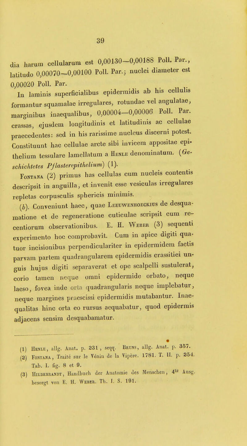 dia harum cellularum est 0,00130-0,00188 Poll. Par., latitudo 0,00070-0,00100 PoU. Par.; nuclei diameter est 0,00020 Poll. Par. In larainis super6cialibus epiderraidis ab his cellulis forraantur squamalae irregulares, rotundae yel angulatae, marginibus inaequalibus, 0,00004-0,00006 PoU. Par. crassas, ejusdem longitudinis et latitudinis ac cellulae praecedentes: sed in his rarissime nucleus discerni potest. Constituunt hac cellulae arcte sibi iuvicem appositae epi- thelium tessulare lamellatum a Henle denominatum. {Ge- schichtetes Pjlasterepithelium) (1). FoNTANA (2) primus has cellulas cum nucleis contentis descripsit in anguilla, et invenit esse vesiculas irregulares repletas corpusculis sphericis minimis. (i). Conveniunt haec, quae Leeuwenhoeckibs de desqua- raatione et de regenevatione cuticulae scripsit cum re- centiorum observationibus. E. H. Weber (3) sequenti experimento hoc comprobavit. Cum in apice digiti qua- tuor incisionibus perpendiculariter in epidermidem factis parvam partem quadrangularem epidermidis crassitiei un- guis hujus digiti separaverat et ope scalpelli sustulerat, corio tamen neque omni epidermide orbato, neque laeso, fovea inde orta quadrangularis neque implebatur, neque margines praescissi epidermidis mutabantur. Inae- qualitas hinc orta eo rursus aequabatur, quod epidermis adjacens sensim desquabamatur. (1) Henle, allg. Anat. p. 231, seqq. Brtos, allg. Anat. p. 367. (2) FONTANA, Traite sur le Yeniu de la Viperc. 1781. T. II. p. 254. Tab. I. fig. 8 et 9. (3) HiLBEBRANDT, Handbuch der Anatoraie Jes Menschen, 41« Ausg. bcsorgt von E. H. Weber. Th. I. S. 191.