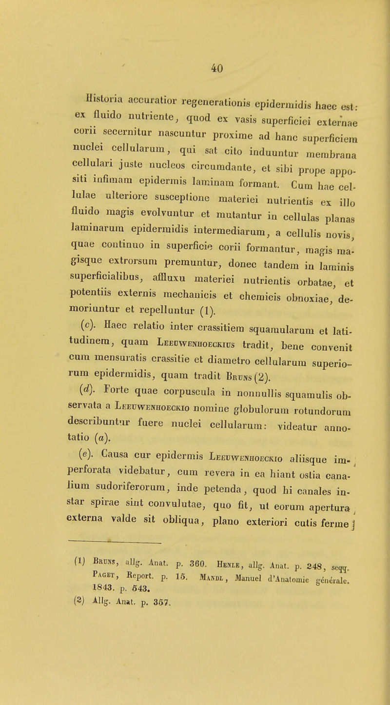 Historia accuratior regenerationis epidennidis haec esf ex fluido nulrienle, quod ex vasis superficici externae eoru secernitur nascuntur proxirae ad hanc superficiem nuclei cellularum, qui sat cito induuntur membrana cellulari juste nucleos circuradanle, et sibi prope appo- siti infimam epidermis laminara formant. Cum hae cel- lulae ulteriore susceplione materiei nulrientis ex illo fluido magis evolvuntur et mulantur in cellulas planas laminarum epidermidis intermediarum, a cellulis novis, quae continuo in superficie corii formantur, magis ma- gisque extrorsum premuntur, donec tandem in Lminis superficialibus, afiluxu materiei nutrientis orbatae, et potentiis externis mechanicis et chemicis obnoxiae,'de- moriuntur et repelluntur (1). (c) . Haec relatio inter crassitiera squamularum et lati- tudinem, quam Leeowenhoeckius tradit, bene convenit cum mensuratis crassitie et diametro cellularum superio- rum epidermidis, quam tradit Bruns (2). (d) . Forte quae corpuscula in nonnullis squamulis ob- servata a Leeuwenhoeckio nomine globulorum rotundorum describuntur fuere nuclei cellularum: videatur anno- tatio (a). (e) . Causa cur epidermis Leeuwenhoeckio aliisque im-, perforata videbatur, cum revera in ea hiaut oslia cana-' Jium sudoriferorum, inde petenda, quod hi canales in- star spirae sint convulutae, quo fit, ut eorum apertura , externa valde sit obliqua, plano exteriori cutisfermej (1) Bams, alJg. Anat. p. 360. Henie, allg. Anat. p. 248, se^^. Paget, Report. p. 15. Manbl , Manuel cPAaatomie ccnerale. 1843. p. 643. (3) Allg. Anai. p. 357.