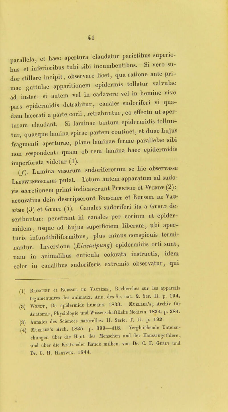 parallela, et haec apertura claudatur parietibus superio- bus et inferioribus tubi sibi incumbentibus. Si vero su- dor stillare incipit, observare licet, qua ratione ante pri- inae guttulae apparilionem epidermis tollatur valvulae ad instar: si aulem vel in cadavere vcl in homine vivo pars epidermidis detrahitur, canales sudoriferi vi qua- dam lacerati a parte corii, retrahuntur, eo efFectu ut aper- turam claudant. Si laminae tantum epidermidis tollun- tur, quaeque lamina spirae partem continet, et duae hujus fragmenti aperlurae, plano laminae ferme parallelae sibi non respondent: quam ob rem lamina haec epidermidis imperforata videtur (1). (/). Lumina vasorum sudoriferorum se hic observasse Leedwenhoeckids putat. Totum autem apparatum ad sudo- ris secretionem primi indicaverunt Pxjbrinje et Wendt (2): accuratius dein descripserunt Breschet et Rodssel de Vab- ziME (3) et GuRLT (4). Canales sudoriferi ita a Gurlt de- scribuntur: penetrant hi canales per corium et epider- midem, usque ad hujus superficiem liberam, ubi aper- turis iufundibiliformibus, plus minus conspicuis termi- nantur. Inversione {Einstulpung) epidermidis orti sunt, nam in animalibus cuticula colorata instructis, idera color in canalibus sudoriferis extremis observatur, qui (1) Breschet et Rodssel be YAraEME, Recherches sur les appareils tegumentaires des animaux. Ann. des Sc. nat. 2. Ser. II. p. 194. (2) Wenbt, De epidermide humana. 1833. 3Ibeller's, Archiv fur Anatomie, Physiologic und Wissenschaftliche Medicin. 1834. p. 284. (3) Annales des Sciences naturelles. II. Serie. T. II. p. 192. (4) Mdeller's Arch. 1835. p. 399—418. Yergleichende Untcrsu- chungen iiber die Haut des Menschen uud dcr Haussaugethiere, und iiber die Kratz-oder Raude milben. von Dr. C. F. Guhlt und Dr. C. H. Hektwig. 1844.