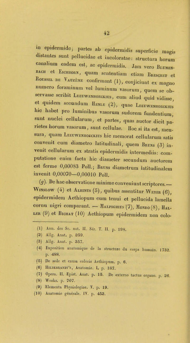 m epidermidc; partes ab epidermidis superficie magis d.8taates sunt pellucidae et iucoloratae: structura horum canalium eadem est, ac epidermidis. Ja.n vero Blumen- BACH et EicHHoaN, quam sentenliam etiam Bbeschijt et RoussEL DE VATiziME confirmant (1), conjiciunt ex magno numero foraminum vel luminum vasorum, quem se ob- servasse scribit Leeuwenhoeckii;s , eum aliud quid vidisse et quidem secundum Henle (2), quae LEEUWENHOECKirJ hic habet pro luminibus vasorum sudorera fundentium, sunt nuclei cellularum, et partes, quas auctor dicit pa- rietes horum vasorum, sunt celJulae. Hoc si ita est, men- sura, quam Leecwenhoeckiijs hic raemorat cellularum satis convenit cum diametro lalitudinali, quem Bruns (3) in- venit cellularum ex stratis epidermidis intermediis: com- putatione enim facta hic dianieter secundum auctorera est ferme 0,00083 Poll; Bruns diametrum latitudinalem invenit 0,00070—0,00010 Poll. (g). De hac observatione minime conveniunt scriptores.— WiNSLow (4) et Albintjs (5), quibus assentitur Weber (6), epidermidem Aethiopum cum tenui et pellucida laraella cornu nigri comparant. — Malpighics (7), Monro(8), Hal- LER (9) et BioHAT (10) Aethiopum epidermidera non colo- (1) Aim. des Sc. nat. II. Ser. T. II. p. 198, (2) AUg. Anat. p. 259. (3) Allg. Anat. p. 357. (4) Exposition anatomique de la structnre du corps humain. 1732. p. 488. (5) De sede et causa colotis Aetliiopum. p. 6. (6) HiLDEBRAnDr's, Anatomie. I. p. 187. (7) Opera. II. Epist. Anat. p. 16. De externo tacfus organo. p. 26. (8) Works. p. 707. (9) Elementa Physiologiae. V. p. 19. (10) Anatomie g^nerale. IV. p. 452.