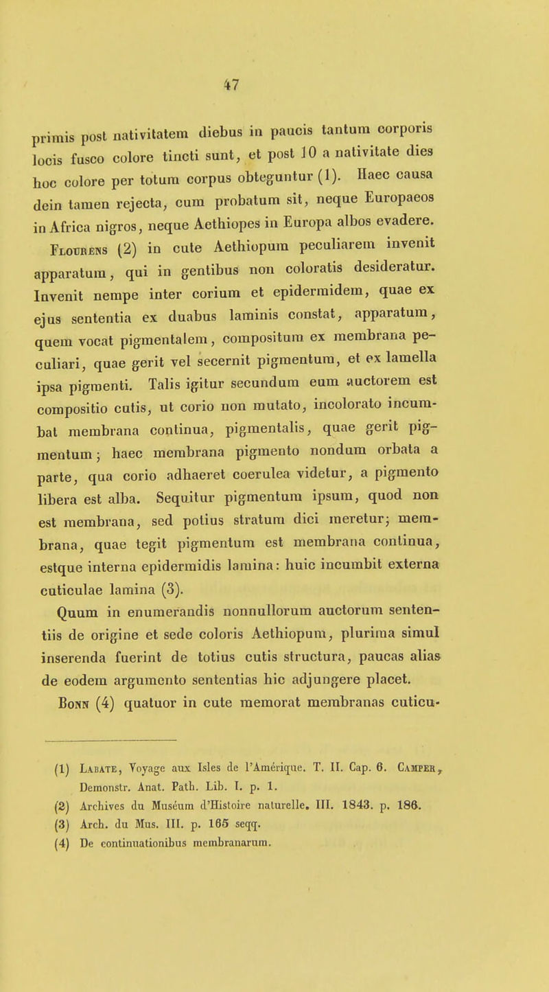 primis post nativilatem diebus in paucis tantum oorporis locis fusco colore tincti sunt, et posl 10 a nativitate dies hoc colore per totura corpus obteguntur (1). Haec causa dein tamen rejecta, cum probatum sit, neque Europaeos in Africa nigros, neque Aethiopes in Europa albos evadere. Flotibens (2) in cute Aethiopum peculiarem invenit apparalura, qui in gentibus non coloratis desideratur. Invenit nerape inter corium et epidermidem, quae ex ejus sententia ex duabus larainis constat, apparatum, quem vocat pigmentalem, compositura ex membrana pe- culiari, quae gerit vel secernit pigmentum, et ex lamella ipsa pigraenti. Talis igitur secundura eum auctorem est compositio cutis, ut corio non mutato, incolorato incura- bat membrana continua, pigmentalis, quae gerit pig- mentum; haec merabrana pigraento nondum orbata a parte, qua corio adhaeret coerulea videtur, a pigmento libera est alba. Sequitur pigmentura ipsum, quod non est membrana, sed polius stratura dici raereturj mera- brana, quae tegit pigmentura est membrana conlinua, estque interna epiderraidis laniina: huic incurabit externa cuticulae lamina (3). Quum in enuraerandis nonnullorura auctorura senten- tiis de origine et sede coloris Aethiopum, pluriraa simul inserenda fuerint de totius cutis structura, paucas alia» de eodem argumento sententias hic adjungere placet. Bom (4) quatuor in cute memorat merabranas cuticu- (1) Labate, Voyage aux Isles de l'Anierique. T. II. Cap. 6. Camper, Demoiistr. Anat. Path. Lib. I. p. 1. (2) Archives du Museura d'Histoire nalurelle. III. 1843. p. 186. (3) Arch. du Mus. III. p. 165 seqq, (4) De continuationibus membranarura.