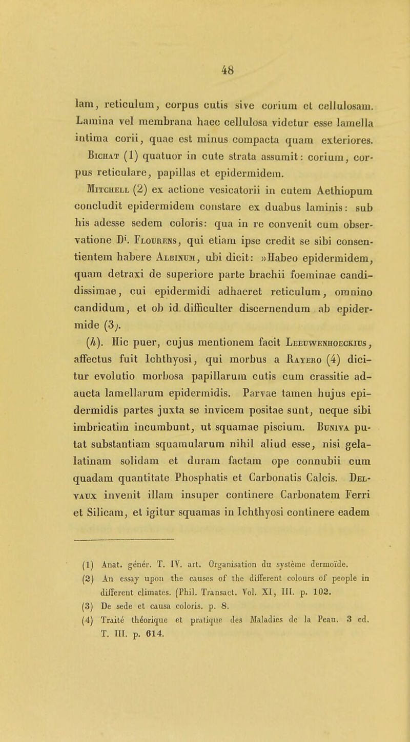 lam, reticulum, corpus culis sive corium el cellulosani, Lamina vel membrana haec cellulosa videtur esse lamella intima corii, quae est minus compacta quam exleriores. BicHAT (1) quatuor in cute strata assumit: corium, cor- pus reticulare, papillas et epidermidem. MiTCHELL (2) ex actione vesicatorii in cutem Aethiopum concludit epidermidem coiistare ex duabus laminis: sub his adesse sedem coloris: qua in re convenit cum obser- vatione B^. FLouREDis, qui etiam ipse credit se sibi consen- tientem habere Albinum, ubi dicit: «Habeo epidermidem, quam detraxi de superiore parte brachii foeminae candi- dissimae, cui epidermidi adhaeret reticulum, oranino candidum, et ob id difficuller discernendum ab epider- mide (3;. (A). Hic puer, cujus mentionem facit Leedwenhoeckitjs, affectus fuit lchthyosi, qui morbus a Ratero (4) dici- tur evolutio morbosa papillarum cutis cum crassitie ad- aucta lamellarum epidermidis. Parvae tamen hujus epi- dermidis partes juxta se invicem positae sunt, neque sibi irabricatim incurabunt, ut squamae piscium. Buniva pu- tat substantiam squamularum nihil aliud esse, nisi gela- latinam solidam et duram factam ope connubii cum quadam quantitate Phosphatis et Carbonatis Calcis. Del- YADx invenit illam insuper continere Carbonatem Ferri et Silicara, et igitur squamas in lchthyosi continere eadem (1) Anat. gener. T. lY. art. Organisation du systeme dermolde. (3) An essay upoii the causes of tlic different colours of people iti diiTereut climates. (Phil. Transact. Yol. XI, III. p. 102. (3) De sede et causa coloris. p. 8. (4) Traite th^ori^ue et pratifjae des Maladies de h Peau. 3 ed. T. III. p. 614.