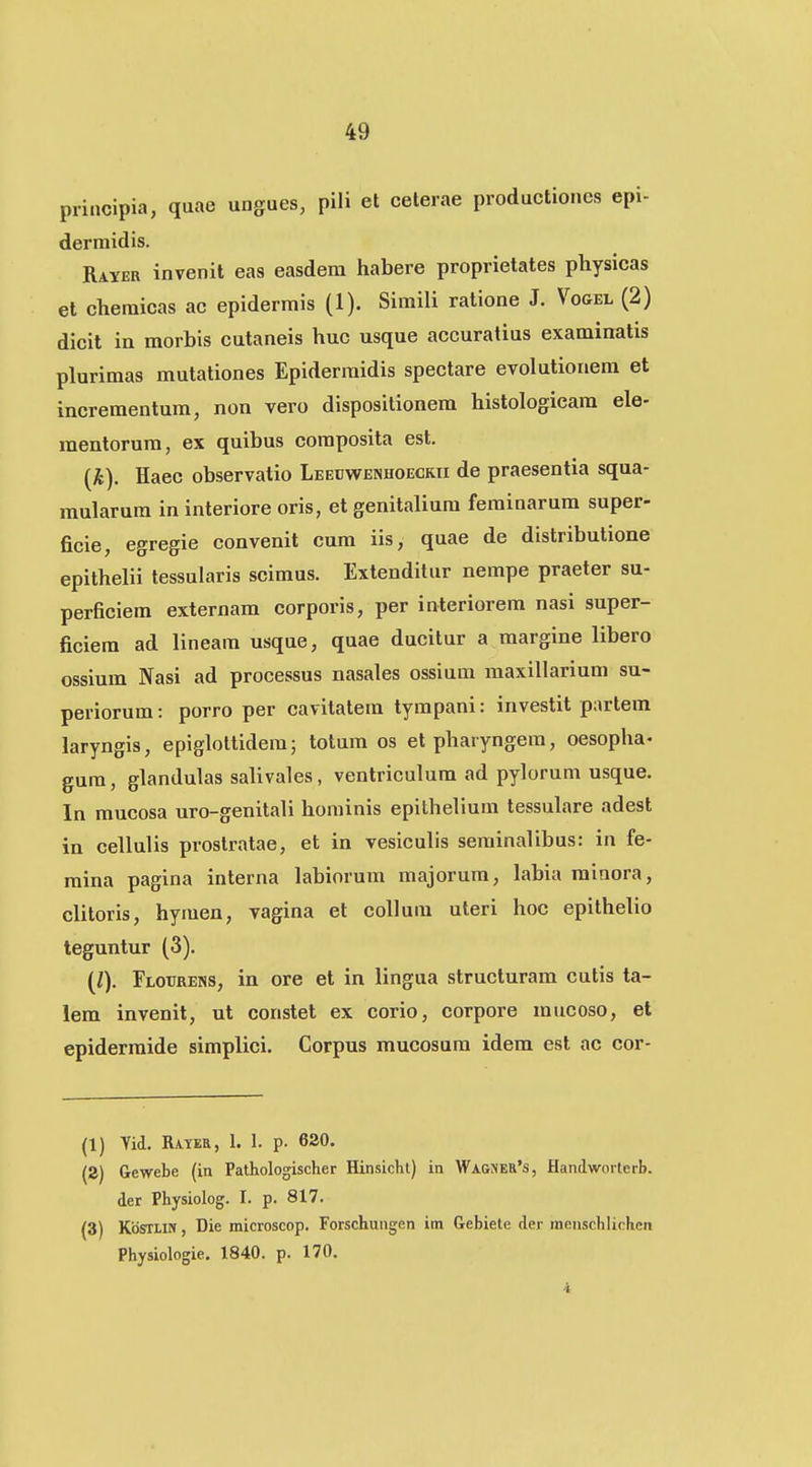 piincipia, quae ungues, pili et ceterae productiones epi- dermidis. Rayer invenit eas easdera habere proprietates physicas et cheraicas ac epiderrais (1). Siraili ratione J. Vogel (2) dicit in morbis cutaneis huc usque accuratius examinatis pluriraas mutationes Epiderraidis spectare evolutionera et increraentura, non vero dispositionera histologicara ele- mentorura, ex quibus coraposita est. {k). Haec observatio LEECWEfiHOECRii de praesentia squa- mularura in interiore oris, et genitaliura ferainarura super- ficie, egregie convenit cura iis, quae de distributione epithelii tessularis scimus. Extenditur nempe praeter su- perficiera externam corporis, per interiorera nasi super- ficiera ad lineara usque, quae ducilur a margine libero ossium Nasi ad processus nasales ossiura maxillariura su- periorum: porro per cavitatem tympani: investit partera laryngis, epiglottideraj totum os etpharyngem, oesopha- gura, glandulas salivales, ventriculura ad pylorum usque. In raucosa uro-genitali hominis epithelium tessulare adest in cellulis prostratae, et in vesiculis serainalibus: in fe- mina pagina interna labiorum majorura, labia rainora, clitoris, hyraen, vagina et coUura uteri hoc epithelio teguntur (3). (Z). Floiirens, in ore et in lingua structurara cutis ta- lem invenit, ut constet ex corio, corpore mucoso, et epidermide simplici. Corpus mucosura idem est ac cor- (1) Tid. Rayer, 1. 1. p. 620. (S) Gewebe (in Pathologischer Hinsicht) in Wagmer's, Handworterb. der Physiolog. I. p. 817. (3) Kdsri.irf, Die microscop. Forschungen im Gebiete der menschlichen Physiologie. 1840. p. 170.
