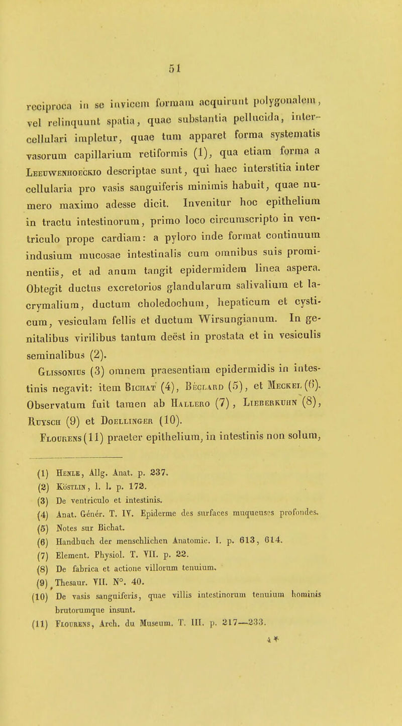 reciproca in se iiivicem formaia acquirunt polygonalem, vel relimiuunt spatia, quae substantia pellucida, inter- cellulari impletur, quae tnm apparet forraa systematis vasorum capiUarium rctiformis (1), qua etiam forma a Leeuwenhoeckio descriptae sunt, qui haec iaterslitia inter cellularia pro vasis sanguiferis rainimis habuit, quae nu- mero maximo adesse dicit. Invenitur hoc epithelium in tractu intestinorum, primo loco circumscripto in ven- triculo prope cardiara: a pyloro inde format continuum indusium raucosae intestinalis cura omnibus suis promi- nentiis, et ad anum tangit epidermidem linea aspera. Obtegit ductus excrelorios glandularum salivalium et la- crymaliura, ductura choledochum, hepaticum et cysti- cura, vesiculam fellis el ductum Wirsungianum. In ge- nitalibus virilibus tantum deest in prostata et in vesiculis seminalibus (2). Glissonibs (3) oranem praesentiam epidermidis in intes- tinis negavit: item Bichat (4), Bkglard (5), et Meckel(6). Observatum fuit taraen ab Hallero (7), Lieberkuhn (8), Rtiysch (9) et Doellinger (10). Flodkens(II) praeter epitheliura, in intestinis non solura, (1) Henle, Allg. Anat. p. 337. (2) KbsTLiN, 1. 1. p. 172. (3) De ventriculo et intestinis, (4) Anat. Gener. T. IV. Epiderme des surfaces muqueuses profoiiJes. (5) Notes sur Bichat. (6) Handbuch der menschlichcn Anatomie. I. p. 613, 614. (7) Element. Physiol. T. YII. p. 22. (8) De fabrica et actioue villorum teiiuium, (9) ^Thesaur. YII. N°. 40. (10) De vasis sanguiferis, quae villis inteslinorum tenuiuni hominis brutorumque insunl. (11) Flourens, Arch. du Museum. T. III. p. 217—333.