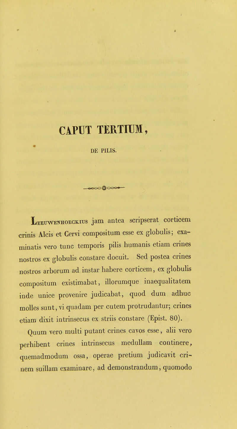 0 » CiPDT TERTIUM, DE PILIS. Ieeuwenhoegkius jam antea scripserat corticem crinis Alcis et Cervi compositum esse ex globulis; exa- minatis vero tunc temporis pilis humanis etiam crines nostros ex globulis constare docuit. Sed postea crines nostros arborum ad instar habere corticem, ex globulis compositum existimabat, illorumque inaequaUtatem inde unice provenire judicabat, quod dum adhuc molies sunt, vi quadam per cutem protrudantur; crines etiam dixit intrinsecus ex striis constare (Epist. 80). Quum vero multi putant crines cavos esse, alii vero perhibent crines intrinsecus meduUam coutinere, quemadmodum ossa, operae pretium judicavit cri- nem suillam examinare, ad demonstrandum, quomodo