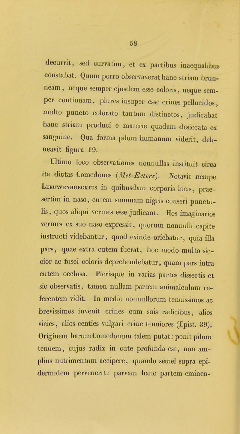 decurrit, sed curvatim, et ex partibus inaequalibus constabat. Quum porro observaverat hanc striam brun- neam, neque semper ejusdem esse coloris, ueque sem- per continuam, plures insuper esse crines pellucidos, multo puncto colorato tantum distinctos, judicabat hanc striam produci e materie quadam desiccata ex sanguine. Qua forma pilum humanum viderit, deli- neavit figura 19. Ultimo loco observationes nonnullas instituit circa ita dictas Comedones {Met-Eeters). Notavit nempe Leeuwenhoeckius in quibusdam corporis iocis, prae- sertim in naso, cutem summam nig.ris conseri punctu- hs, quos aliqui vermes esse judicant. Hos imaginarios vermes ex suo naso expressit, quorum nonnuUi capite instructi videbantur, quod exinde oriebatur, quia illa pars, quae extra cutem fuerat, hoc modo multo sic- cior ac fusci coloris deprehendebatur, quam pars intra cutem occlusa. Plerisque in varias partes dissectis et sic observatis, tamen nullam partem animalculum re- ferentem vidit. In medio nonnullorum tenuissimos ac brevissimos invenit crines cum suis radicibus, ahos vicies, alios centies vulgari crine tenuiores (Epist. 39). Originem harumComedonum talem putat: ponit pilum tenuem, cujus radix in cute profunda est, non am- plius nutrimentum accipere, quando semel supra epi- dermidem pervenerit: parvam hanc partem eminen-