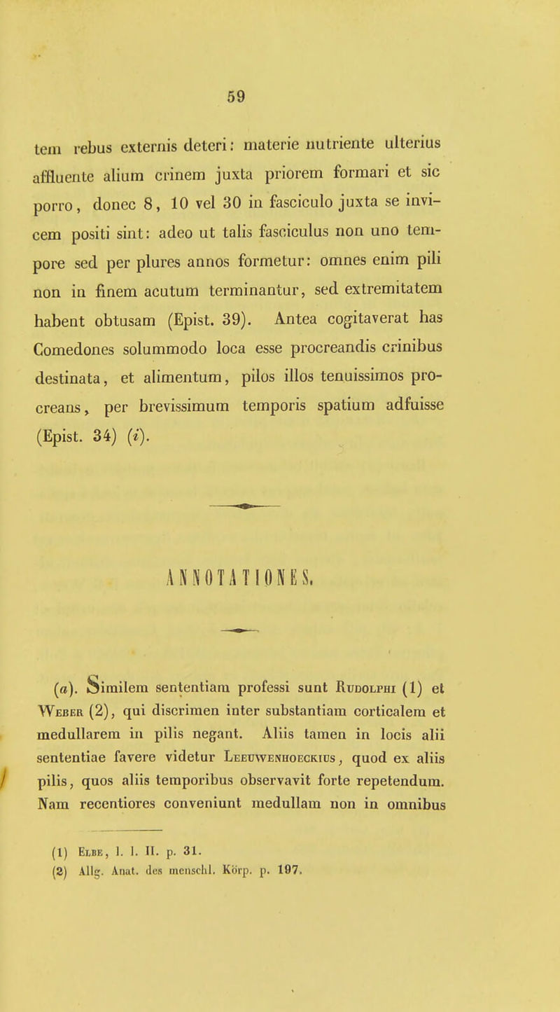 tem rebus externis deteri; materie uutriente ulterius affluente alium crinem juxta priorem formari et sic porro, donec 8, 10 vel 30 in fasciculo juxta se invi- cem positi sint: adeo ut talis fasciculus non uno tem- pore sed per plures annos formetur: omnes enim pili non in finem acutum terminantur, sed extremitatem habent obtusam (Epist. 39). Antea cogitaverat has Comedones solummodo loca esse procreandis crinibus destinata, et alimentum, pilos illos tenuissimos pro- creans, per brevissimum temporis spatium adfuisse (Epist. 34) (*•). ANPfOTATIONUS. (o). Similem sententiam professi sunt Rudolphi (1) el Weber (2), qui discrimen inter substantiam corticalem et medullarem in pilis negant. Aliis tamen in locis alii sententiae favere videtur LEEtJWENHOECKiDs, quod ex aliis pilis, quos aliis temporibus observavit forte repetendum. Nam recentiores conveniunt meduUam non in omnibus (1) Elbe, 1. 1. II. p. 31. (2) AUg. Aiiat. (les mcnschl. Kbrp. p. 197.
