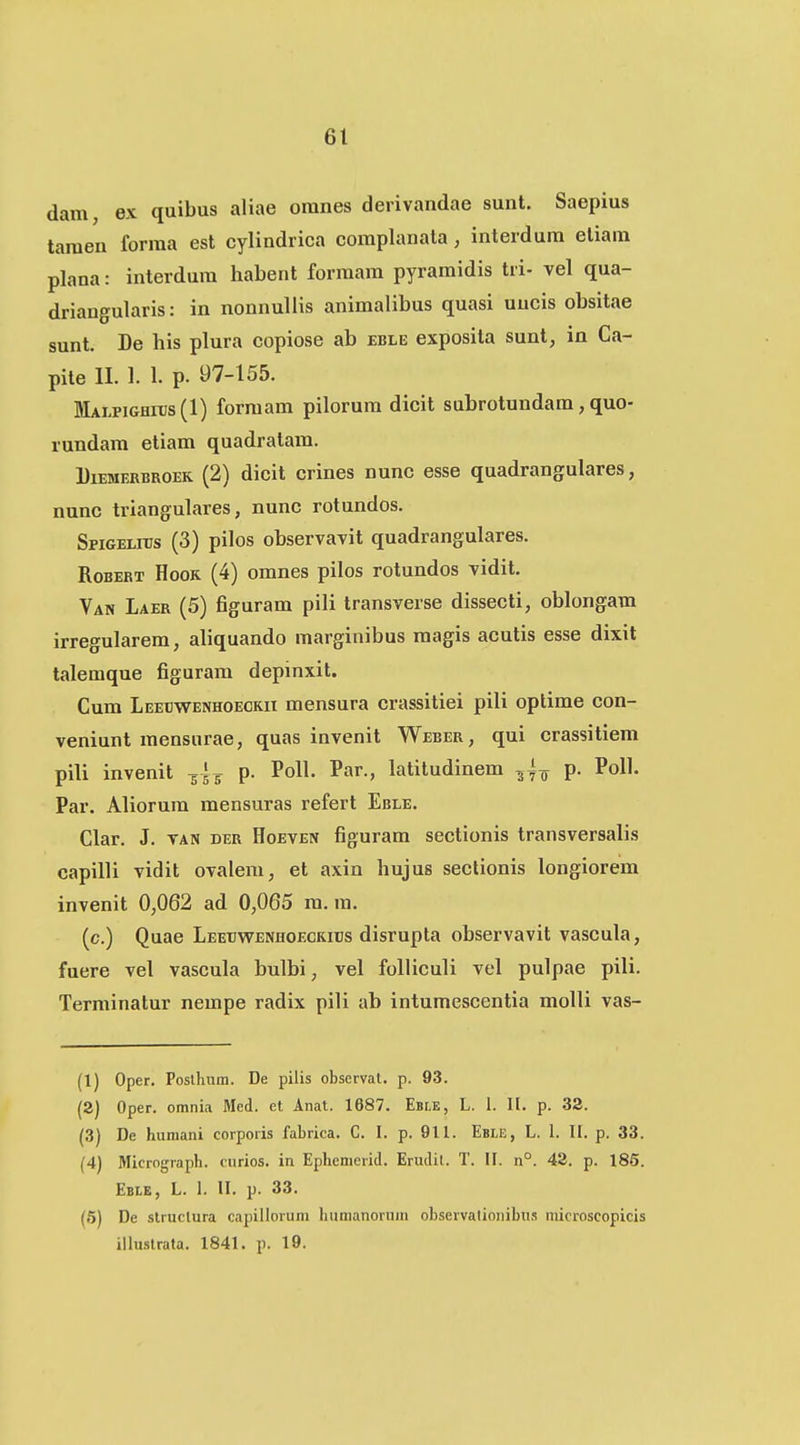 dam, ex quibus aliae oranes derivandae sunt. Saepius taraen forraa est cylindrica complanata, interdum etiam plana: interdum habent formam pyramidis tri- vel qua- driangularis: in nonnullis animalibus quasi uucis obsitae sunt. De his plura copiose ab eble exposita sunt, in Ca- pite II. 1. 1. p. 97-155. MALPiGHitJs (1) forraam pilorum dicit subrotundam, quo- rundam etiam quadralam. DiEMERBROEK (2) dicit crincs nunc esse quadrangulares, nunc triangulares, nunc rotundos. SpiGELnJs (3) pilos observavit quadrangulares. RoBERT HooK (4) omnes pilos rotundos vidit. Van Laer (5) figuram pili transverse dissecti, oblongam irregularem, aliquando marginibus raagis acutis esse dixit talemque figurara depinxit. Cura Leetjwenhoeckii mensura crassitiei pili optime con- veniunt raensurae, quas invenit Weber, qui crassitiem pili invenit -gl^ p. PolL Par., Lititudinem p. PolL Par. Aliorura raensuras refert Eble. Clar. J. TAN der Hoeven figuram sectionis transversalis capilli vidit ovalem, et axin hujus seclionis longiorem invenit 0,062 ad 0,065 ra. ra. (c.) Quae Leetivs^enhoeckids disrupla observavit vascula, fuere vel vascula bulbi, vel folliculi vel pulpae pili. Terminatur nempe radix pili ab intumescentia molli vas- (1) Oper. Poslhum. De pilis observat. p. 93. (2) Oper. omnia Med. et Anat. 1687. EBr.E, L. 1. II. p. 32. (3) De humani corporis fabrica. C. I. p. 911. Eble, L. 1. H. p. 33. (4) Micrograph. cnrios. in Ephemerid. Erudil. T. II. n°. 42. p. 185. Eble, L. 1. II. p. 33. (6) De struclura capillorum hiimanorum observationibus microscopicis illuslrata. 1841. p. 19.