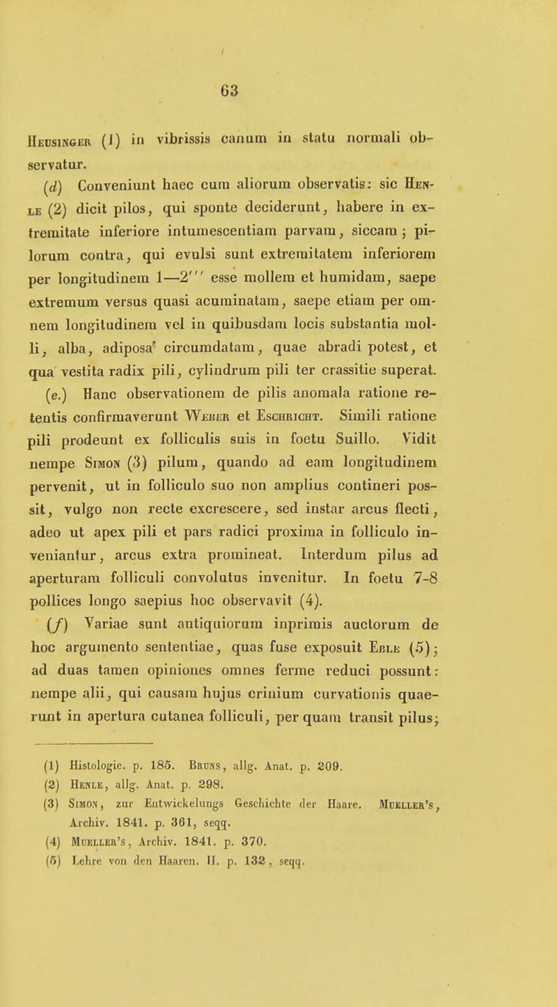 Heosingcr (i) i'i vibrissis canum in slatu normali ob- servatur. (rf) Conveniunt haec cura aliorum observatis: sic Hen- LB (2) dicit pilos, qui sponte deciderunt, habere in ex- tremitate inferiore intumescentiam parvam, siccam ; pi- lorum contra, qui evulsi sunt extreraitatem inferiorem per longitudinem 1—2' esse raollem et humidam, saepe extremum versus quasi acuminatam, saepe etiam per om- nem longitudinem vel iu quibusdam locis substantia mol- 11, alba, adiposa^ circumdatam, quae abi-adi potest, et qua'vestila radix pili, cylindrum pili ter crassitie superat. (e.) Hanc observationem de pilis anomala ratione re- tentis confirmaverunt Wekijr et Eschricht. Simili ratione pill prodeunt ex folliculis suis in foetu Suillo. Vidit nempe Simon (3) pilum, quando ad eam longitudinem pervenit, ut in folliculo suo non amplius contineri pos- sit, vulgo non recte excrescere, sed instar arcus flecti, adeo ut apex pili et pars radici proxima in folliculo in- veniantur, arcus extra promineat. Interdum pilus ad aperturara folliculi convolutus invenitur. In foelu 7-8 pollices longo saepius hoc observavit (4). (/) Variae sunt autiquiorura inprimis auctorum de hoc argumento sententiae, quas fuse exposuit Eble (5); ad duas taraen opiniones oranes ferme reduci possunt: nempe alii, qui causara hujus criuium curvationis quae- runt in apertura cutanea folliculi, per quam transit pilus^ (1) Histologie. p. 185. Bruns, allg. Anat. p. 209. (2) Henle, allg. Anat. p. 298. (3) SiMOi\, zur Eiitwickelungs Geschichle der Haare. Miieher's, Archiv. 1841. p. 361, seqq. (4) MuEiLER's, Archiv. 1841. p. 370. (5) Lehre von dcn Haarcn. II. p. 132, seqcj.