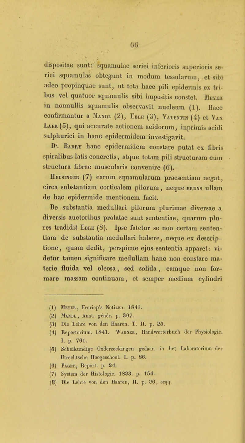 G6 dispositae sunt: squamulae scriei inferioris superioris se- riei squamulas obtegunt in modum tessularum, et sibi adeo propinquae sunt, ut tota haec pili epidermis ex tri- bus vel quatuor squamulis sibi impositis constet. Meyer in nonnullis squamulis observavit nucleum (1). Haec eonfirmantur a Mandl (2), Ebli? (3), Valentin (4) et Van Laer(5), qui accurate actionem acidorum, inprimis acidi sulphurici in hanc epidermidem investigavit. Barry hanc epidermidera constare putat ex fibris spiralibus latis concretis, atque totam pili structuram cum structura fibrae muscularis convenire (6). IlErsiNGER (7) earum squaraularum praesentiam negat, circa substantiam corticalem pilorum, neque bruns ullam de hac epidermide mentionera facit. De substantia medullari pilorum plurimae diversae a diversis aucloribus prolatae sunt sententiae, quarura plu- res tradidit Eble (8). Ipse fatetur se non certam senten- tiam de substantia meduUari habere, neque ex descrip- tione, quam dedit, perspicue ejus sententia apparet: vi- detur tamen significare medullam hanc iion constare raa- terie fluida vel oleosa, sed solida, earaque non for- mare raassam continuam, et semper raedium cylindri (1) Meyer, Froriep's Notizen. 1841. (2) Manbl , Anat. gener. p. 307. (3) Die Lehre von den Haaren. T. II. p. 25. (4) Repertorium. 1841. AVagner, Handworterbuch der Physiologie. I. p. 761. (5) Scheikundige Onderzoekingen gedaan in het Laboratoriiim der Utrechtsche Hoogeschool. I. p. 86. (6) Paget, Report. p. 24. (7) System der Histologie. 1823. p. 154.