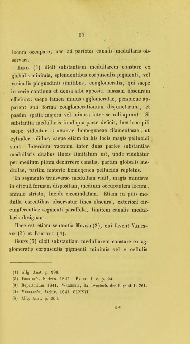 locum occiipare, nec ad parietes canalis medullaris ob- servari. Henle (1) dieit substantiam medullarera coustare ex globulis minimis, splendentibus eorpusculis pigraenti, vel yesiculis pinguedinis sirailibus, conglomeratis, qui saepe in serie continua et densa sibi appositi massara obscurara efficiunt: saepe tamen minus agglomeratae, perspicue ap- parent sub forma congloraerationura disjunctarura, et passim spatia majora vel minora inter se relinquunt. Si substantia medullaris in aliqua parte deficit, boc loco pili saepe videntur structurae homogeneae filamentosae, ut cylinder solidus; saepe etiam in his locis magis pellueidi sunt. Interdum vacuum inter duas partes substantiae raedullaris duabus lineis liraitatura est, unde videbatur per raedium pilum decurrere canalis, partim globulis me- dullae, partira materie horaogenea pellucida repletus. In segmento transverso medullara vidit, magis minusve in circuli formara dispositam, medium occupantera locum, annulo striato, lucido circumdatara. Etiara in pilis me- dulla earentibus observatur linea obscura, exteriori cir- cumferentiae segmenti parallela, liraitem canalis medul- laris designans. Haec est etiam sententia Meyeiii(2), cui favent Valen- TiN (3) et Reichert (4). Bruns (5) dicit substantiara meduUarera constare ex ag- gloraeratis corpusculis pigraenti minimis vel e cellulis (1) Allg. Anat. p. 296. (a) FRomEP's, Notizen. 1841. Paget, I. c. p. 24. (3) Repertorium. 1841. ■VVag»ek's, Handworterb. der Physiol. I. 761, (4) MuELLER's, Archiv. 1841. CLXXVr. (5) AUg. Anat. p. 204.