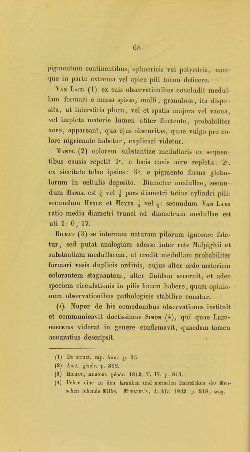 G8 pigmenlum contiiienlibus/sphacricis vcl polycdiis, eam- que in parte extrema vel apice pili totam deficcre, Van Laer (l) ex suis observationibus concludit medul- lam formari e massa spissa, molli, granulosa, ita dispo • sita, ut interstitia plura, vel et spatia majora vel vacua, vel impleta materie lumen aliter flectenle, probabiliter aere, appareant, qua ejus obscuritas, quae vulgo pro co- lore nigricante habetur, explicari videtur. Mandl (2) colorem substantiae medullaris ex sequen- libus eausis repelit 1°. e locis cavis aere replctis: 2. ex siccitate telae ipsius: 3°. e pigmento forma globu- lorum in cellulis deposito. Diameter medullae, secun- dum Mandl est ^ vel ^ pars diametri totius cylindri pili: secundum Henle et Meyer | vel | : secundum Van Laer ratio media diametri trunci ad diametrum medullae est uti 1: 0, 17. BicHAT (3) se internam naturam pilorum ignorare fate- tur, sed putat analogiam adesse inter rete Malpighii et substantiam meduUarem, et credit medullam probabiliter formari vasis duplicis ordinis, cujus alter ordo materiem colorantem stagnantem, alter fluidam secernit, et adeo speciem circulationis in pilis locura habere,quam opinio- nera observationibus pathologicis stabilire conatur. (i). Nuper de his comedonibus observationes instituit et communicavit doctissimus Simon (4), qui quae Leeu- HOECKias viderat in genere confirmavit, quaedam tamen accuratius descripsit. (1) De struct. cap. hum. p. 35. (2) Anat. gener. p. 308. (3) BiGirAT, Anatom. gener. 1812. T. IV. p. 813. (4) Ueber eine in den Kranken und normalen Haarsilcken des Men- schen lebende Milbe. Miiei,ieii's, Arcliiv. 1842. p. 218, seqtj.
