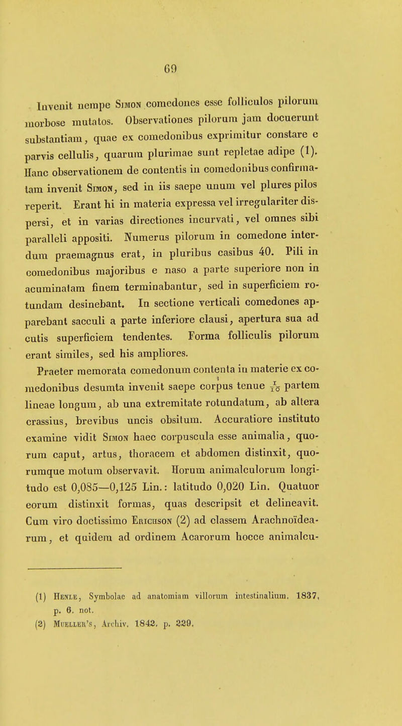 Invenit neitipe Simon coracdoues esse folliculos pilorum morbose mutalos. Observationes pilorum jam docuerunt subslantiam, quae ex comedonibus exprimitur constare e parvis cellulis, quarum plurimae sunt repletae adipe (1). Ilanc observationem de contentis in comedonibus confirma- tam invenit Simon, sed in iis saepe unum vel plurespilos reperit. Erant hi in materia expressa vel irregulariter dis- persi, et in varias directiones incurvati, vel omnes sibi paralleli appositi. Numerus pilorum in comedone inter- dum praemagnus erat, in pluribus casibus 40. Piii in comedonibus raajoribus e naso a parte superiore non in acuminalam finem terminabantur, sed in superficiem ro- tundam desinebant. In seetione verlicali comedones ap- parebanl sacculi a parte inferiore clausi, apertura sua ad cutis superficiera tendentes. Forma foUiculis pilorum erant similes, sed his ampliores. Praeler memorata comedonum contenta iu malerie ex co- raedonibus desumta invenit saepe corpus tenue /5 partem lineae longum, ab una extremitate rotundatum, ab allera crassius, brevibus uncis obsitum. Accuratiore instituto examine vidit Simon haec corpuscula esse animalia, quo- rum caput, artus, thoracem et abdomen dislinxit, quo- rumque motum observavit. Horum animalculorum longi- tudo est 0,085—0,125 Lin.: latitudo 0,020 Lin. Quatuor eorum distinxit formas, quas descripsit et delineavit. Cum viro doctissimo EnicasoN (2) ad classem Arachnoidea- rum, et quidem ad ordinem Acarorum hocce animalcu- (1) Henie, Sytnbolae ad anatomiam villorum intestinalium. 1837, p. 6. not. (2) MiJEi,LEU's, Archiv. 1842. p. 329.