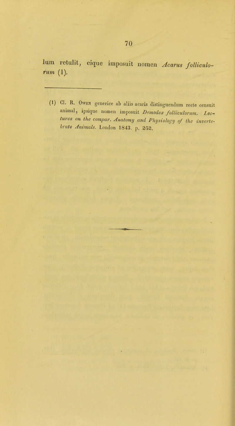 lum retulit, eique imposuit nomen Acarus folliculo- rum (1). (1) CI. R. OwEN generice ab aliis acaris dislinguenJum recle censuit animal, ipsique nomen imposuit Demodex foUiculorum. Lec~ tures on the compar. Anatomy and Physiology o/ the inverte- lirato Animals. London 1843. p. 253.