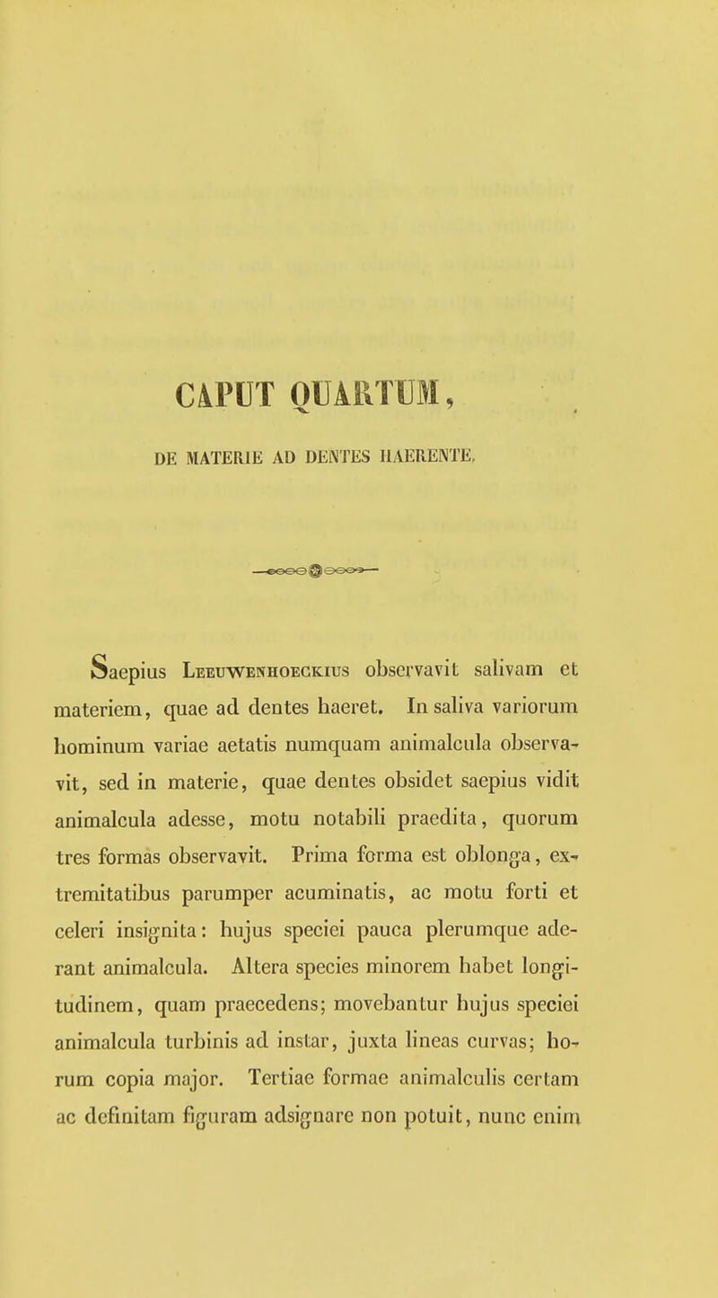 CiPDT QUAllTUM, DE MATERIE AD DENTES HAEREKTE. Saepius Leeuwenhoegkius observavit salivam et materiem, quae ad dentes haeret. Iiisaliva variorum hominum variae aetatis numquam animalcula observa^ vit, sed in materie, quae dentes obsidet saepius vidit animalcula adesse, motu notabili praedita, quorum tres formas observavit. Prima fcrma est oblonga, ex^ tremitatibus parumper acuminatis, ac motu forti et celeri insignita: hujus speciei pauca plerumque ade- rant animalcula. Altera species minorem habet longi- tudinem, quam praecedens; movebantur hujus speciei animalcula turbinis ad instar, juxta hneas curvas; ho- rum copia major. Tertiae formae animalculis certam ac definitam figuram adsignarc non potuit, nunc enim