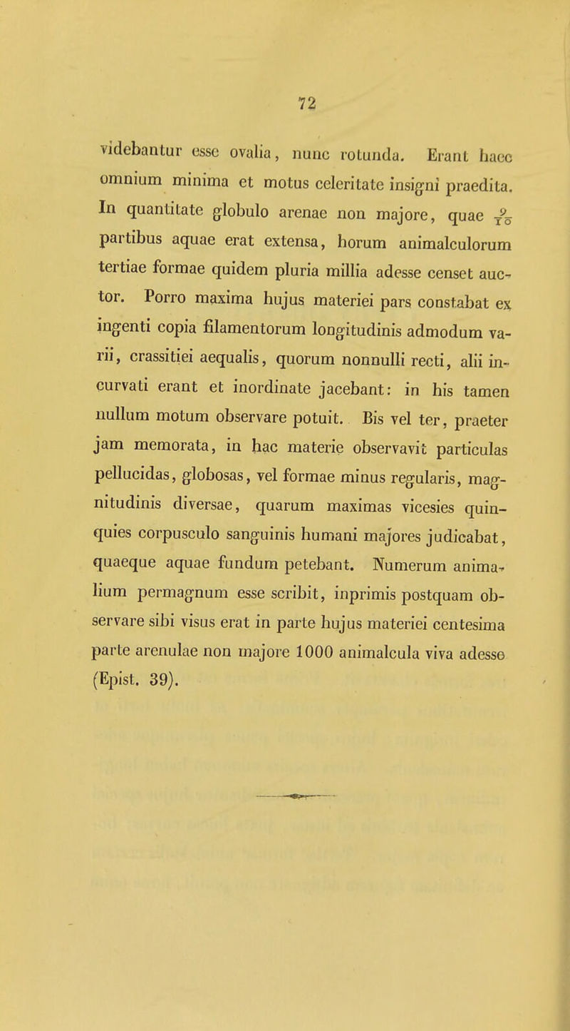 videbantur esse ovalia, nunc rotunda. Erant haec omnium minima et motus celeritate insigni praedita. In quantitate globulo arenae non majore, quae partibus aquae erat extensa, horum animalculorum tertiae formae quidem pluria millia adesse censet auc- tor. Porro maxima hujus materiei pars constabat e% ingenti copia fllamentorum longitudinis admodum va- rii, crassitiei aequalis, quorum nonnulli recti, alii in- curvati erant et inordinate jacebant: in his tamen nullum motum observare potuit. Bis vel ter, praeter jam memorata, in hac materie observavit particulas pellucidas, globosas, vel formae minus regularis, mag- nitudinis diversae, quarum maximas vicesies quin- quies corpusculo sanguinis humani majores judicabat, quaeque aquae fundum petebant. Numerum anima- lium permagnum esse scribit, inprimis postquam ob- servare sibi visus erat in parte hujus materiei centesima parte arenulae non majore 1000 animalcula viva adesse (Epist. 39).